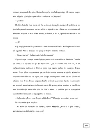 189
soslayo, entornando los ojos. Hasta ahora se ha confiado conmigo. Al menos, parece
más relajado. ¿Qué pierdo por volver a insistir en esa pregunta?
—¿Marcus?
El chico baja la vista hacia mí. Su gesto está tranquilo, aunque él también se ha
quedado pensativo durante nuestro silencio. Quizá en su cabeza aún rememoraba el
fantasma de quien lo hizo sufrir. Bueno, al menos, si así es, apartaré esa herida de su
mente.
—¿Sí?
Hay un pequeño vacile que se cubre con el manto del silencio. Se alarga solo durante
un segundo. Alzo la mirada a sus ojos y lo observo entre las pestañas.
—Dime, ¿qué es? ¿Qué escondes bajo los guantes?
Algo se rompe. Aunque no es algo que pueda escucharse ni verse, lo siento. Cuando
se tensa y se detiene, sé que he hecho mal. Que su secreto, sea cual sea, es lo
suficientemente incómodo o doloroso como para superar incluso los recuerdos de esa
mujer. Trago saliva, pero antes de que pueda decir nada, su mano se pierde. Mis dedos
quedan desanclados de los suyos y mi cuerpo entero parece tiritar de frío cuando se
aleja un paso de mí. Frunzo un poco el ceño, abriendo y cerrando el puño en un intento
de no sentir esa zona tan extrañamente vacía. De pronto, entre nosotros se ha abierto
una distancia que nada tiene que ver con lo físico. El Marcus que he conseguido
descifrar tras la máscara se agazapa tras su mirada.
—Es hora de volver a casa. Pronto saldrá el sol. Y Charlotte no nos dará tregua hoy.
Yo entorno los ojos, suspicaz.
—No puede ser realmente tan terrible, Marcus Abberlain. ¿Cuál es tu gran secreto,
para que quieras defenderlo a toda costa?
 