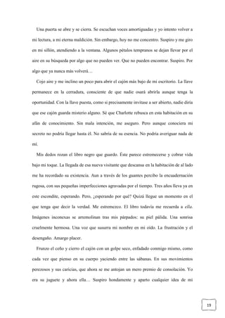 19
Una puerta se abre y se cierra. Se escuchan voces amortiguadas y yo intento volver a
mi lectura, a mi eterna maldición. Sin embargo, hoy no me concentro. Suspiro y me giro
en mi sillón, atendiendo a la ventana. Algunos pétalos tempranos se dejan llevar por el
aire en su búsqueda por algo que no pueden ver. Que no pueden encontrar. Suspiro. Por
algo que ya nunca más volverá…
Cojo aire y me inclino un poco para abrir el cajón más bajo de mi escritorio. La llave
permanece en la cerradura, consciente de que nadie osará abrirla aunque tenga la
oportunidad. Con la llave puesta, como si precisamente invitase a ser abierto, nadie diría
que ese cajón guarda misterio alguno. Sé que Charlotte rebusca en esta habitación en su
afán de conocimiento. Sin mala intención, me aseguro. Pero aunque conociera mi
secreto no podría llegar hasta él. No sabría de su esencia. No podría averiguar nada de
mí.
Mis dedos rozan el libro negro que guardo. Éste parece estremecerse y cobrar vida
bajo mi toque. La llegada de esa nueva visitante que descansa en la habitación de al lado
me ha recordado su existencia. Aun a través de los guantes percibo la encuadernación
rugosa, con sus pequeñas imperfecciones agravadas por el tiempo. Tres años lleva ya en
este escondite, esperando. Pero, ¿esperando por qué? Quizá llegue un momento en el
que tenga que decir la verdad. Me estremezco. El libro todavía me recuerda a ella.
Imágenes inconexas se arremolinan tras mis párpados: su piel pálida. Una sonrisa
cruelmente hermosa. Una voz que susurra mi nombre en mi oído. La frustración y el
desengaño. Amargo placer.
Frunzo el ceño y cierro el cajón con un golpe seco, enfadado conmigo mismo, como
cada vez que pienso en su cuerpo yaciendo entre las sábanas. En sus movimientos
perezosos y sus caricias, que ahora se me antojan un mero premio de consolación. Yo
era su juguete y ahora ella… Suspiro hondamente y aparto cualquier idea de mi
 