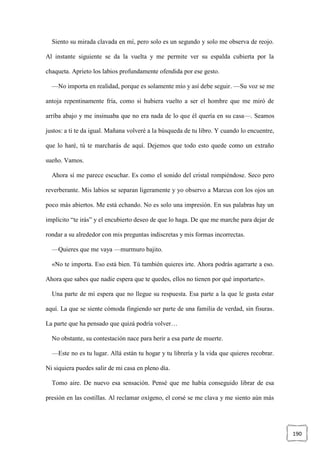190
Siento su mirada clavada en mí, pero solo es un segundo y solo me observa de reojo.
Al instante siguiente se da la vuelta y me permite ver su espalda cubierta por la
chaqueta. Aprieto los labios profundamente ofendida por ese gesto.
—No importa en realidad, porque es solamente mío y así debe seguir. —Su voz se me
antoja repentinamente fría, como si hubiera vuelto a ser el hombre que me miró de
arriba abajo y me insinuaba que no era nada de lo que él quería en su casa—. Seamos
justos: a ti te da igual. Mañana volveré a la búsqueda de tu libro. Y cuando lo encuentre,
que lo haré, tú te marcharás de aquí. Dejemos que todo esto quede como un extraño
sueño. Vamos.
Ahora sí me parece escuchar. Es como el sonido del cristal rompiéndose. Seco pero
reverberante. Mis labios se separan ligeramente y yo observo a Marcus con los ojos un
poco más abiertos. Me está echando. No es solo una impresión. En sus palabras hay un
implícito “te irás” y el encubierto deseo de que lo haga. De que me marche para dejar de
rondar a su alrededor con mis preguntas indiscretas y mis formas incorrectas.
—Quieres que me vaya —murmuro bajito.
«No te importa. Eso está bien. Tú también quieres irte. Ahora podrás agarrarte a eso.
Ahora que sabes que nadie espera que te quedes, ellos no tienen por qué importarte».
Una parte de mí espera que no llegue su respuesta. Esa parte a la que le gusta estar
aquí. La que se siente cómoda fingiendo ser parte de una familia de verdad, sin fisuras.
La parte que ha pensado que quizá podría volver…
No obstante, su contestación nace para herir a esa parte de muerte.
—Este no es tu lugar. Allá están tu hogar y tu librería y la vida que quieres recobrar.
Ni siquiera puedes salir de mi casa en pleno día.
Tomo aire. De nuevo esa sensación. Pensé que me había conseguido librar de esa
presión en las costillas. Al reclamar oxígeno, el corsé se me clava y me siento aún más
 