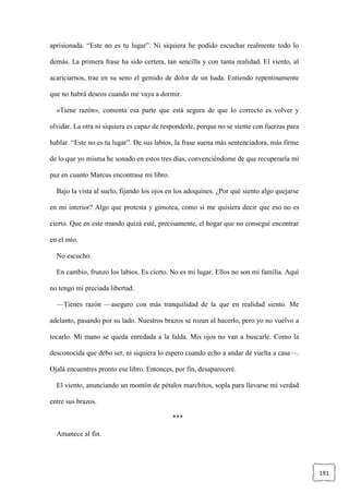 191
aprisionada. “Este no es tu lugar”. Ni siquiera he podido escuchar realmente todo lo
demás. La primera frase ha sido certera, tan sencilla y con tanta realidad. El viento, al
acariciarnos, trae en su seno el gemido de dolor de un hada. Entiendo repentinamente
que no habrá deseos cuando me vaya a dormir.
«Tiene razón», comenta esa parte que está segura de que lo correcto es volver y
olvidar. La otra ni siquiera es capaz de responderle, porque no se siente con fuerzas para
hablar. “Este no es tu lugar”. De sus labios, la frase suena más sentenciadora, más firme
de lo que yo misma he sonado en estos tres días, convenciéndome de que recuperaría mi
paz en cuanto Marcus encontrase mi libro.
Bajo la vista al suelo, fijando los ojos en los adoquines. ¿Por qué siento algo quejarse
en mi interior? Algo que protesta y gimotea, como si me quisiera decir que eso no es
cierto. Que en este mundo quizá esté, precisamente, el hogar que no conseguí encontrar
en el mío.
No escucho.
En cambio, frunzo los labios. Es cierto. No es mi lugar. Ellos no son mi familia. Aquí
no tengo mi preciada libertad.
—Tienes razón —aseguro con más tranquilidad de la que en realidad siento. Me
adelanto, pasando por su lado. Nuestros brazos se rozan al hacerlo, pero yo no vuelvo a
tocarlo. Mi mano se queda enredada a la falda. Mis ojos no van a buscarle. Como la
desconocida que debo ser, ni siquiera lo espero cuando echo a andar de vuelta a casa—.
Ojalá encuentres pronto ese libro. Entonces, por fin, desapareceré.
El viento, anunciando un montón de pétalos marchitos, sopla para llevarse mi verdad
entre sus brazos.
***
Amanece al fin.
 
