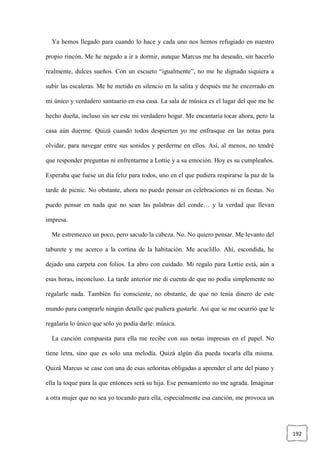 192
Ya hemos llegado para cuando lo hace y cada uno nos hemos refugiado en nuestro
propio rincón. Me he negado a ir a dormir, aunque Marcus me ha deseado, sin hacerlo
realmente, dulces sueños. Con un escueto “igualmente”, no me he dignado siquiera a
subir las escaleras. Me he metido en silencio en la salita y después me he encerrado en
mi único y verdadero santuario en esa casa. La sala de música es el lugar del que me he
hecho dueña, incluso sin ser este mi verdadero hogar. Me encantaría tocar ahora, pero la
casa aún duerme. Quizá cuando todos despierten yo me enfrasque en las notas para
olvidar, para navegar entre sus sonidos y perderme en ellos. Así, al menos, no tendré
que responder preguntas ni enfrentarme a Lottie y a su emoción. Hoy es su cumpleaños.
Esperaba que fuese un día feliz para todos, uno en el que pudiera respirarse la paz de la
tarde de picnic. No obstante, ahora no puedo pensar en celebraciones ni en fiestas. No
puedo pensar en nada que no sean las palabras del conde… y la verdad que llevan
impresa.
Me estremezco un poco, pero sacudo la cabeza. No. No quiero pensar. Me levanto del
taburete y me acerco a la cortina de la habitación. Me acuclillo. Ahí, escondida, he
dejado una carpeta con folios. La abro con cuidado. Mi regalo para Lottie está, aún a
esas horas, inconcluso. La tarde anterior me di cuenta de que no podía simplemente no
regalarle nada. También fui consciente, no obstante, de que no tenía dinero de este
mundo para comprarle ningún detalle que pudiera gustarle. Así que se me ocurrió que le
regalaría lo único que solo yo podía darle: música.
La canción compuesta para ella me recibe con sus notas impresas en el papel. No
tiene letra, sino que es solo una melodía. Quizá algún día pueda tocarla ella misma.
Quizá Marcus se case con una de esas señoritas obligadas a aprender el arte del piano y
ella la toque para la que entonces será su hija. Ese pensamiento no me agrada. Imaginar
a otra mujer que no sea yo tocando para ella, especialmente esa canción, me provoca un
 