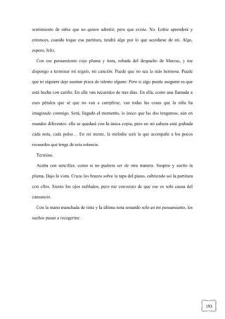 193
sentimiento de rabia que no quiero admitir, pero que existe. No. Lottie aprenderá y
entonces, cuando toque esa partitura, tendrá algo por lo que acordarse de mí. Algo,
espero, feliz.
Con ese pensamiento cojo pluma y tinta, robada del despacho de Marcus, y me
dispongo a terminar mi regalo, mi canción. Puede que no sea la más hermosa. Puede
que ni siquiera deje asomar pizca de talento alguno. Pero si algo puedo asegurar es que
está hecha con cariño. En ella van recuerdos de tres días. En ella, como una llamada a
esos pétalos que sé que no van a cumplirse, van todas las cosas que la niña ha
imaginado conmigo. Será, llegado el momento, lo único que las dos tengamos, aún en
mundos diferentes: ella se quedará con la única copia, pero en mi cabeza está grabada
cada nota, cada pulso… En mi mente, la melodía será la que acompañe a los pocos
recuerdos que tenga de esta estancia.
Termino.
Acaba con sencillez, como si no pudiera ser de otra manera. Suspiro y suelto la
pluma. Bajo la vista. Cruzo los brazos sobre la tapa del piano, cubriendo así la partitura
con ellos. Siento los ojos nublados, pero me convenzo de que eso es solo causa del
cansancio.
Con la mano manchada de tinta y la última nota sonando solo en mi pensamiento, los
sueños pasan a recogerme.
 