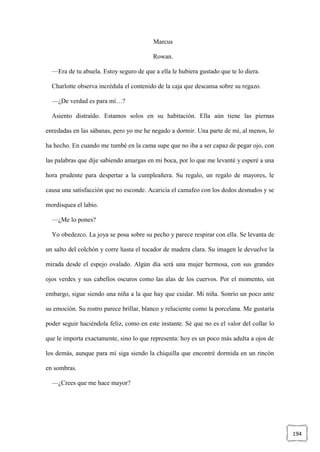 194
Marcus
Rowan.
—Era de tu abuela. Estoy seguro de que a ella le hubiera gustado que te lo diera.
Charlotte observa incrédula el contenido de la caja que descansa sobre su regazo.
—¿De verdad es para mí…?
Asiento distraído. Estamos solos en su habitación. Ella aún tiene las piernas
enredadas en las sábanas, pero yo me he negado a dormir. Una parte de mí, al menos, lo
ha hecho. En cuando me tumbé en la cama supe que no iba a ser capaz de pegar ojo, con
las palabras que dije sabiendo amargas en mi boca, por lo que me levanté y esperé a una
hora prudente para despertar a la cumpleañera. Su regalo, un regalo de mayores, le
causa una satisfacción que no esconde. Acaricia el camafeo con los dedos desnudos y se
mordisquea el labio.
—¿Me lo pones?
Yo obedezco. La joya se posa sobre su pecho y parece respirar con ella. Se levanta de
un salto del colchón y corre hasta el tocador de madera clara. Su imagen le devuelve la
mirada desde el espejo ovalado. Algún día será una mujer hermosa, con sus grandes
ojos verdes y sus cabellos oscuros como las alas de los cuervos. Por el momento, sin
embargo, sigue siendo una niña a la que hay que cuidar. Mi niña. Sonrío un poco ante
su emoción. Su rostro parece brillar, blanco y reluciente como la porcelana. Me gustaría
poder seguir haciéndola feliz, como en este instante. Sé que no es el valor del collar lo
que le importa exactamente, sino lo que representa: hoy es un poco más adulta a ojos de
los demás, aunque para mí siga siendo la chiquilla que encontré dormida en un rincón
en sombras.
—¿Crees que me hace mayor?
 