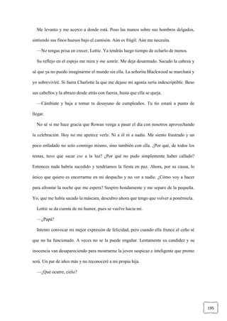 195
Me levanto y me acerco a donde está. Poso las manos sobre sus hombros delgados,
sintiendo sus finos huesos bajo el camisón. Aún es frágil. Aún me necesita.
—No tengas prisa en crecer, Lottie. Ya tendrás luego tiempo de echarlo de menos.
Su reflejo en el espejo me mira y me sonríe. Me deja desarmado. Sacudo la cabeza y
sé que ya no puedo imaginarme el mundo sin ella. La señorita Blackwood se marchará y
yo sobreviviré. Si fuera Charlotte la que me dejase mi agonía sería indescriptible. Beso
sus cabellos y la abrazo desde atrás con fuerza, hasta que ella se queja.
—Cámbiate y baja a tomar tu desayuno de cumpleaños. Tu tío estará a punto de
llegar.
No sé si me hace gracia que Rowan venga a pasar el día con nosotros aprovechando
la celebración. Hoy no me apetece verle. Ni a él ni a nadie. Me siento frustrado y un
poco enfadado no solo conmigo mismo, sino también con ella. ¿Por qué, de todos los
temas, tuvo que sacar ese a la luz? ¿Por qué no pudo simplemente haber callado?
Entonces nada habría sucedido y tendríamos la fiesta en paz. Ahora, por su causa, lo
único que quiero es encerrarme en mi despacho y no ver a nadie. ¿Cómo voy a hacer
para afrontar la noche que me espera? Suspiro hondamente y me separo de la pequeña.
Yo, que me había sacado la máscara, descubro ahora que tengo que volver a ponérmela.
Lottie se da cuenta de mi humor, pues se vuelve hacia mí.
—¿Papá?
Intento convocar mi mejor expresión de felicidad, pero cuando ella frunce el ceño sé
que no ha funcionado. A veces no se la puede engañar. Lentamente su candidez y su
inocencia van desapareciendo para mostrarme la joven suspicaz e inteligente que pronto
será. Un par de años más y no reconoceré a mi propia hija.
—¿Qué ocurre, cielo?
 