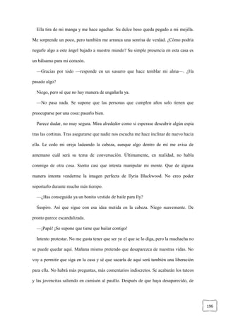 196
Ella tira de mi manga y me hace agachar. Su dulce beso queda pegado a mi mejilla.
Me sorprende un poco, pero también me arranca una sonrisa de verdad. ¿Cómo podría
negarle algo a este ángel bajado a nuestro mundo? Su simple presencia en esta casa es
un bálsamo para mi corazón.
—Gracias por todo —responde en un susurro que hace temblar mi alma—. ¿Ha
pasado algo?
Niego, pero sé que no hay manera de engañarla ya.
—No pasa nada. Se supone que las personas que cumplen años solo tienen que
preocuparse por una cosa: pasarlo bien.
Parece dudar, no muy segura. Mira alrededor como si esperase descubrir algún espía
tras las cortinas. Tras asegurarse que nadie nos escucha me hace inclinar de nuevo hacia
ella. Le cedo mi oreja ladeando la cabeza, aunque algo dentro de mí me avisa de
antemano cuál será su tema de conversación. Últimamente, en realidad, no habla
conmigo de otra cosa. Siento casi que intenta manipular mi mente. Que de alguna
manera intenta venderme la imagen perfecta de Ilyria Blackwood. No creo poder
soportarlo durante mucho más tiempo.
—¿Has conseguido ya un bonito vestido de baile para Ily?
Suspiro. Así que sigue con esa idea metida en la cabeza. Niego suavemente. De
pronto parece escandalizada.
—¡Papá! ¡Se supone que tiene que bailar contigo!
Intento protestar. No me gusta tener que ser yo el que se lo diga, pero la muchacha no
se puede quedar aquí. Mañana mismo pretendo que desaparezca de nuestras vidas. No
voy a permitir que siga en la casa y sé que sacarla de aquí será también una liberación
para ella. No habrá más preguntas, más comentarios indiscretos. Se acabarán los tuteos
y las jovencitas saliendo en camisón al pasillo. Después de que haya desaparecido, de
 