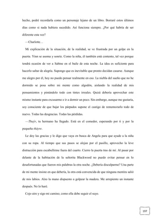 197
hecho, podré recordarla como un personaje lejano de un libro. Borraré estos últimos
días como si nada hubiera sucedido. Así funciona siempre. ¿Por qué habría de ser
diferente esta vez?
—Charlotte…
Mi explicación de la situación, de la realidad, se ve frustrada por un golpe en la
puerta. Yinn se asoma y sonríe. Como la niña, él también está contento, tal vez porque
tendrá ocasión de ver a Sabine en el baile de esta noche. La idea es suficiente para
hacerlo saltar de alegría. Supongo que es inevitable que pronto decidan casarse. Aunque
me alegro por él, hoy no puedo pensar realmente en eso. La niebla del sueño que no he
dormido se posa sobre mi mente como algodón, aislando la realidad de mis
pensamientos y pintándolo todo con tintes irreales. Quizá debería aprovechar este
mismo instante para excusarme e ir a dormir un poco. Sin embargo, aunque me gustaría,
soy consciente de que bajar los párpados supone el castigo de rememorarlo todo de
nuevo. Todas las desgracias. Todas las pérdidas.
—Thaýr, tu hermano ha llegado. Está en el comedor, esperando por ti y por la
pequeña thàyre.
Le doy las gracias y le digo que vaya en busca de Angela para que ayude a la niña
con su ropa. Al tiempo que sus pasos se alejan por el pasillo, aprovecho la leve
distracción para escabullirme fuera del cuarto. Cierro la puerta tras de mí. Al pasar por
delante de la habitación de la señorita Blackwood no puedo evitar pensar en lo
desafortunadas que fueron mis palabras la otra noche. ¿Debería disculparme? Una parte
de mi mente insiste en que debería, la otra está convencida de que ninguna mentira salió
de mis labios. Alzo la mano dispuesto a golpear la madera. Me arrepiento un instante
después. No lo haré.
Cojo aire y sigo mi camino, como ella debe seguir el suyo.
 