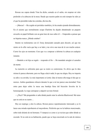 198
Rowan me espera donde Yinn ha dicho, sentado en el salón, sin respetar mi sitio
preferido a la cabecera de la mesa. Desde que nuestro padre no está siempre he sido yo
el que ha presidido todas las comidas, día tras día.
—¡Marcus! —Ha cogido mi periódico también y lo ha estado ojeando distraídamente.
En el asiento que normalmente ocupa Charlotte ha dejado abandonado un paquete
envuelto en papel brillante con un gran lazo de raso sobre él—. Empezaba a pensar que
no bajarías nunca. ¿Dónde estabas?
Intento no molestarme con él. Estoy demasiado cansado para discutir, así que me
siento en la silla vacía que hay a su lado y me sirvo una taza de té con mucho azúcar.
Cierro los ojos un momento. Creo que va a empezar a dolerme la cabeza en cualquier
instante.
—Dándole a mi hija su regalo —respondo al fin—. He mandado arreglar el camafeo
de mamá.
La mención es suficiente para que su rostro se contorsione. Es obvio que la idea
misma le parece aberrante, pero no llega a decir nada, lo que me alegra. Hoy no importa
su odio o su envidia. Lo más importante es Lottie. Que al menos ella tenga el día que se
merece. Ambos guardamos silencio durante lo que a mí me parece una eternidad. Yinn
entra para dejar sobre la mesa una bandeja llena del bizcocho favorito de la
homenajeada. Lo oigo carraspear y adquirir un tono formal.
—¿Thaýr? Me preguntaba si sabe dónde puede estar la señorita Blackwood. Me temo
que no está en su cuarto…
Doy un respingo y alzo la cabeza. Rowan parece repentinamente interesado y yo le
lanzo una mirada reprobatoria al mayordomo. Preferiría que no la hubiera mencionado,
sobre todo delante de mi hermano. Y tampoco es como si yo tuviera que saber dónde se
esconde. Si no está en su habitación, puede que se haya encerrado en la sala de música
 