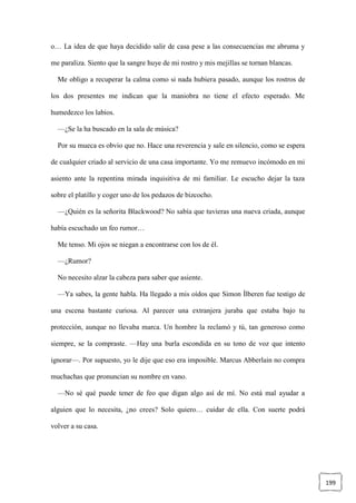 199
o… La idea de que haya decidido salir de casa pese a las consecuencias me abruma y
me paraliza. Siento que la sangre huye de mi rostro y mis mejillas se tornan blancas.
Me obligo a recuperar la calma como si nada hubiera pasado, aunque los rostros de
los dos presentes me indican que la maniobra no tiene el efecto esperado. Me
humedezco los labios.
—¿Se la ha buscado en la sala de música?
Por su mueca es obvio que no. Hace una reverencia y sale en silencio, como se espera
de cualquier criado al servicio de una casa importante. Yo me remuevo incómodo en mi
asiento ante la repentina mirada inquisitiva de mi familiar. Le escucho dejar la taza
sobre el platillo y coger uno de los pedazos de bizcocho.
—¿Quién es la señorita Blackwood? No sabía que tuvieras una nueva criada, aunque
había escuchado un feo rumor…
Me tenso. Mi ojos se niegan a encontrarse con los de él.
—¿Rumor?
No necesito alzar la cabeza para saber que asiente.
—Ya sabes, la gente habla. Ha llegado a mis oídos que Simon Ílberen fue testigo de
una escena bastante curiosa. Al parecer una extranjera juraba que estaba bajo tu
protección, aunque no llevaba marca. Un hombre la reclamó y tú, tan generoso como
siempre, se la compraste. —Hay una burla escondida en su tono de voz que intento
ignorar—. Por supuesto, yo le dije que eso era imposible. Marcus Abberlain no compra
muchachas que pronuncian su nombre en vano.
—No sé qué puede tener de feo que digan algo así de mí. No está mal ayudar a
alguien que lo necesita, ¿no crees? Solo quiero… cuidar de ella. Con suerte podrá
volver a su casa.
 