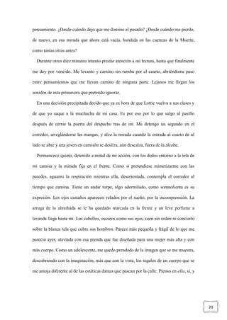 20
pensamiento. ¿Desde cuándo dejo que me domine el pasado? ¿Desde cuándo me pierdo,
de nuevo, en esa mirada que ahora está vacía, hundida en las cuencas de la Muerte,
como tantas otras antes?
Durante otros diez minutos intento prestar atención a mi lectura, hasta que finalmente
me doy por vencido. Me levanto y camino sin rumbo por el cuarto, abriéndome paso
entre pensamientos que me llevan camino de ninguna parte. Lejanos me llegan los
sonidos de esta primavera que pretendo ignorar.
En una decisión precipitada decido que ya es hora de que Lottie vuelva a sus clases y
de que yo saque a la muchacha de mi casa. Es por eso por lo que salgo al pasillo
después de cerrar la puerta del despacho tras de mí. Me detengo un segundo en el
corredor, arreglándome las mangas, y alzo la mirada cuando la entrada al cuarto de al
lado se abre y una joven en camisón se desliza, aún descalza, fuera de la alcoba.
Permanezco quieto, detenido a mitad de mi acción, con los dedos entorno a la tela de
mi camisa y la mirada fija en el frente. Como si pretendiese mimetizarme con las
paredes, aguanto la respiración mientras ella, desorientada, contempla el corredor al
tiempo que camina. Tiene un andar torpe, algo adormilado, como somnolienta es su
expresión. Los ojos castaños aparecen velados por el sueño, por la incomprensión. La
arruga de la almohada se le ha quedado marcada en la frente y un leve perfume a
lavanda llega hasta mí. Los cabellos, oscuros como sus ojos, caen sin orden ni concierto
sobre la blanca tela que cubre sus hombros. Parece más pequeña y frágil de lo que me
pareció ayer, ataviada con esa prenda que fue diseñada para una mujer más alta y con
más cuerpo. Como un adolescente, me quedo prendado de la imagen que se me muestra,
descubriendo con la imaginación, más que con la vista, los regalos de un cuerpo que se
me antoja diferente al de las estáticas damas que pasean por la calle. Pienso en ella, sí, y
 