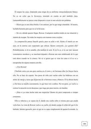200
Él arquea las cejas, limpiando unas migas de su uniforme inmaculadamente blanco.
No es un color que le favorezca, teniendo en cuenta su piel también clara.
Lamentablemente no parece estar dispuesto a creer ni una sola de mis palabras.
—Dicen que es una chica bonita. Con carácter, por lo que tengo entendido. Al menos,
luchaba bastante para que no se la llevaran.
—No sé a dónde quieres llegar, Rowan. Cualquiera tendría miedo en esa situación y
trataría de escapar. No todas las mujeres son mansas como ovejitas.
La comparación parece hacerle gracia, pues se echa a reír. Siento el interés en sus
ojos, en la sonrisa casi expectante que esboza. Quiere conocerla. ¿Le gustará ella?
Probablemente, si él es amable, ella también lo será. Si no lo es, si le cae mal, lanzará
comentarios mordaces y se marchará dejando a Rowan aún más embelesado de lo que
está ahora cuando no la conoce. No sé si quiero que se vean las caras si él se va a
encaprichar de alguna manera con ella.
—¡Tito Rowan!
Charlotte entra con una gran sonrisa en el rostro y mi hermano abre los brazos hacia
ella. No se hace de esperar. Sus pasos de niña casi vuelan sobre las baldosas con un
aleteo de encaje y lazos que dejan tras de sí borrones rosas y blancos. Él la abraza fuerte
y ella besa su mejilla sonoramente, lo que hace reír a ambos. Por mi parte, yo vuelvo a
centrar la atención en mi desayuno, que trago por pura inercia, sin hambre.
—¡Pero si ya estás hecha toda una mujercita! Dentro de poco empezarás a romper
corazones.
Ella se ruboriza y se separa de él, dando una vuelta sobre sí misma para que pueda
verla bien. La vista de Rowan vuela a su cuello, de donde cuelga el collar del que le he
hablado. Intenta ignorarlo, pero sé que no es capaz simplemente de apartar la mirada. Le
 