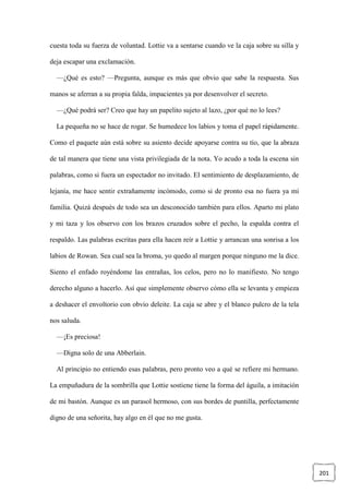 201
cuesta toda su fuerza de voluntad. Lottie va a sentarse cuando ve la caja sobre su silla y
deja escapar una exclamación.
—¿Qué es esto? —Pregunta, aunque es más que obvio que sabe la respuesta. Sus
manos se aferran a su propia falda, impacientes ya por desenvolver el secreto.
—¿Qué podrá ser? Creo que hay un papelito sujeto al lazo, ¿por qué no lo lees?
La pequeña no se hace de rogar. Se humedece los labios y toma el papel rápidamente.
Como el paquete aún está sobre su asiento decide apoyarse contra su tío, que la abraza
de tal manera que tiene una vista privilegiada de la nota. Yo acudo a toda la escena sin
palabras, como si fuera un espectador no invitado. El sentimiento de desplazamiento, de
lejanía, me hace sentir extrañamente incómodo, como si de pronto esa no fuera ya mi
familia. Quizá después de todo sea un desconocido también para ellos. Aparto mi plato
y mi taza y los observo con los brazos cruzados sobre el pecho, la espalda contra el
respaldo. Las palabras escritas para ella hacen reír a Lottie y arrancan una sonrisa a los
labios de Rowan. Sea cual sea la broma, yo quedo al margen porque ninguno me la dice.
Siento el enfado royéndome las entrañas, los celos, pero no lo manifiesto. No tengo
derecho alguno a hacerlo. Así que simplemente observo cómo ella se levanta y empieza
a deshacer el envoltorio con obvio deleite. La caja se abre y el blanco pulcro de la tela
nos saluda.
—¡Es preciosa!
—Digna solo de una Abberlain.
Al principio no entiendo esas palabras, pero pronto veo a qué se refiere mi hermano.
La empuñadura de la sombrilla que Lottie sostiene tiene la forma del águila, a imitación
de mi bastón. Aunque es un parasol hermoso, con sus bordes de puntilla, perfectamente
digno de una señorita, hay algo en él que no me gusta.
 