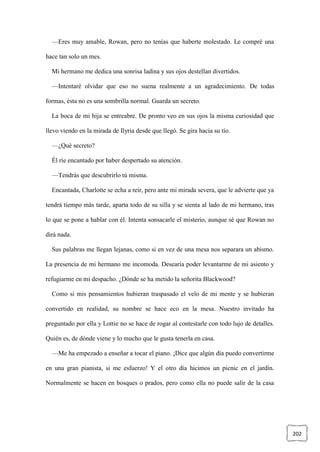 202
—Eres muy amable, Rowan, pero no tenías que haberte molestado. Le compré una
hace tan solo un mes.
Mi hermano me dedica una sonrisa ladina y sus ojos destellan divertidos.
—Intentaré olvidar que eso no suena realmente a un agradecimiento. De todas
formas, ésta no es una sombrilla normal. Guarda un secreto.
La boca de mi hija se entreabre. De pronto veo en sus ojos la misma curiosidad que
llevo viendo en la mirada de Ilyria desde que llegó. Se gira hacia su tío.
—¿Qué secreto?
Él ríe encantado por haber despertado su atención.
—Tendrás que descubrirlo tú misma.
Encantada, Charlotte se echa a reír, pero ante mi mirada severa, que le advierte que ya
tendrá tiempo más tarde, aparta todo de su silla y se sienta al lado de mi hermano, tras
lo que se pone a hablar con él. Intenta sonsacarle el misterio, aunque sé que Rowan no
dirá nada.
Sus palabras me llegan lejanas, como si en vez de una mesa nos separara un abismo.
La presencia de mi hermano me incomoda. Desearía poder levantarme de mi asiento y
refugiarme en mi despacho. ¿Dónde se ha metido la señorita Blackwood?
Como si mis pensamientos hubieran traspasado el velo de mi mente y se hubieran
convertido en realidad, su nombre se hace eco en la mesa. Nuestro invitado ha
preguntado por ella y Lottie no se hace de rogar al contestarle con todo lujo de detalles.
Quién es, de dónde viene y lo mucho que le gusta tenerla en casa.
—Me ha empezado a enseñar a tocar el piano. ¡Dice que algún día puedo convertirme
en una gran pianista, si me esfuerzo! Y el otro día hicimos un picnic en el jardín.
Normalmente se hacen en bosques o prados, pero como ella no puede salir de la casa
 