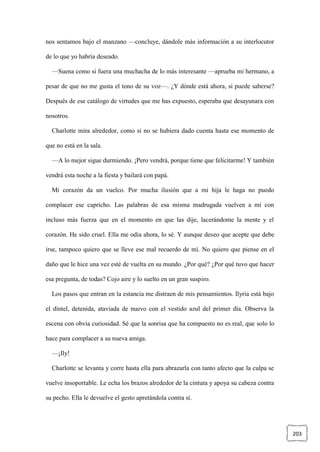 203
nos sentamos bajo el manzano —concluye, dándole más información a su interlocutor
de lo que yo habría deseado.
—Suena como si fuera una muchacha de lo más interesante —aprueba mi hermano, a
pesar de que no me gusta el tono de su voz—. ¿Y dónde está ahora, si puede saberse?
Después de ese catálogo de virtudes que me has expuesto, esperaba que desayunara con
nosotros.
Charlotte mira alrededor, como si no se hubiera dado cuenta hasta ese momento de
que no está en la sala.
—A lo mejor sigue durmiendo. ¡Pero vendrá, porque tiene que felicitarme! Y también
vendrá esta noche a la fiesta y bailará con papá.
Mi corazón da un vuelco. Por mucha ilusión que a mi hija le haga no puedo
complacer ese capricho. Las palabras de esa misma madrugada vuelven a mí con
incluso más fuerza que en el momento en que las dije, lacerándome la mente y el
corazón. He sido cruel. Ella me odia ahora, lo sé. Y aunque deseo que acepte que debe
irse, tampoco quiero que se lleve ese mal recuerdo de mí. No quiero que piense en el
daño que le hice una vez esté de vuelta en su mundo. ¿Por qué? ¿Por qué tuvo que hacer
esa pregunta, de todas? Cojo aire y lo suelto en un gran suspiro.
Los pasos que entran en la estancia me distraen de mis pensamientos. Ilyria está bajo
el dintel, detenida, ataviada de nuevo con el vestido azul del primer día. Observa la
escena con obvia curiosidad. Sé que la sonrisa que ha compuesto no es real, que solo lo
hace para complacer a su nueva amiga.
—¡Ily!
Charlotte se levanta y corre hasta ella para abrazarla con tanto afecto que la culpa se
vuelve insoportable. Le echa los brazos alrededor de la cintura y apoya su cabeza contra
su pecho. Ella le devuelve el gesto apretándola contra sí.
 