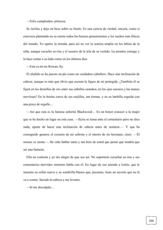 204
—Feliz cumpleaños, princesa.
Se inclina y deja un beso sobre su frente. Es una caricia de verdad, sincera, como si
estuviera plantando en su mente todos los buenos pensamientos y los sueños más felices
del mundo. Yo aparto la mirada, para así no ver la sonrisa amplia en los labios de la
niña, aunque escucho su risa y el susurro de la tela de su vestido. La arrastra consigo y
la hace sentar a su lado como en los últimos días.
—Este es mi tío Rowan, Ily.
El aludido se ha puesto en pie como un verdadero caballero. Hace una inclinación de
cabeza, aunque es más que obvio que escruta la figura de mi protegida. ¿También él se
fijará en los destellos de oro entre sus cabellos castaños, en los ojos oscuros y las manos
nerviosas? En la bonita curva de sus mejillas, tan tiernas, y en su barbilla erguida con
una pizca de orgullo…
—Así que esta es la famosa señorita Blackwood… Es un honor conocer a la mujer
que se ha hecho un lugar en esta casa. —Ilyria se tensa ante el comentario pero no dice
nada, aparte de hacer una inclinación de cabeza antes de sentarse—. Y que ha
conseguido ganarse el corazón de mi sobrina y el interés de mi hermano, claro. —Él
mismo se sienta—. He oído hablar tanto y tan bien de usted que pensé que tendría que
ser una fantasía.
Ella no contesta y yo me alegro de que sea así. No soportaría escuchar su risa y sus
comentarios atrevidos mientras habla con él. En lugar de eso atiende a Lottie, que le
muestra su collar nuevo y su sombrilla blanca que, presume, tiene un secreto que no le
va a contar. Sacudo la cabeza y me levanto.
—Si me disculpáis…
 