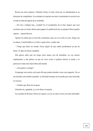 205
Rowan me mira suspicaz. Charlotte frunce el ceño, triste por ser abandonada en su
desayuno de cumpleaños. La extranjera ni siquiera me mira, concentrada en recorrer con
el dedo la talla del águila de la sombrilla.
—No irás a trabajar hoy, ¿verdad? Es el cumpleaños de tu hija. Seguro que esos
escritores que no tienen dinero para pagarse la publicación de sus propios libros pueden
esperar —apunta Rowan.
Aprieto los labios por su atrevido comentario, pero no se lo echo en cara. Niego con
la cabeza. Cuando hablo es a Lottie a quien miro, a nadie más.
—Tengo que hacer un recado. Estoy seguro de que sabrás perdonarme un par de
horas. Te dejo en buena compañía.
Ella parece saber qué me traigo entre manos casi de inmediato. La veo sonreír
ampliamente y dar palmas un par de veces como si pudiera leerme la mente y le
pareciese la idea más maravillosa del mundo.
—¿No puedo ir contigo?
Compongo una sonrisa solo para ella que pueda entender como una negación. No es
tan forzada como habría esperado: su felicidad siempre me recuerda que estoy haciendo
lo correcto.
—Tendrás que fiarte de mi gusto.
Charlotte ríe, agradada, y yo me dirijo a la puerta.
Las miradas de Rowan e Ilyria me siguen y yo no sé cuál se clava con más intensidad.
 