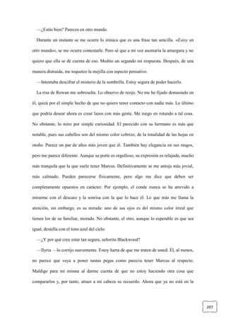 207
—¿Estás bien? Pareces en otro mundo.
Durante un instante se me ocurre lo irónica que es una frase tan sencilla. «Estoy en
otro mundo», se me ocurre contestarle. Pero sé que a mi voz asomaría la amargura y no
quiero que ella se dé cuenta de eso. Medito un segundo mi respuesta. Después, de una
manera distraída, me toqueteo la mejilla con aspecto pensativo.
—Intentaba descifrar el misterio de la sombrilla. Estoy segura de poder hacerlo.
La risa de Rowan me sobresalta. Lo observo de reojo. No me he fijado demasiado en
él, quizá por el simple hecho de que no quiero tener contacto con nadie más. Lo último
que podría desear ahora es crear lazos con más gente. Me niego en rotundo a tal cosa.
No obstante, lo miro por simple curiosidad. El parecido con su hermano es más que
notable, pues sus cabellos son del mismo color cobrizo, de la tonalidad de las hojas en
otoño. Parece un par de años más joven que él. También hay elegancia en sus rasgos,
pero me parece diferente. Aunque su porte es orgulloso, su expresión es relajada, mucho
más tranquila que la que suele tener Marcus. Definitivamente se me antoja más jovial,
más calmado. Pueden parecerse físicamente, pero algo me dice que deben ser
completamente opuestos en carácter. Por ejemplo, el conde nunca se ha atrevido a
mirarme con el descaro y la sonrisa con la que lo hace él. Lo que más me llama la
atención, sin embargo, es su mirada: uno de sus ojos es del mismo color irreal que
tienen los de su familiar, morado. No obstante, el otro, aunque lo esperable es que sea
igual, destella con el tono azul del cielo.
—¿Y por qué cree estar tan segura, señorita Blackwood?
—Ilyria —lo corrijo suavemente. Estoy harta de que me traten de usted. Él, al menos,
no parece que vaya a poner tantas pegas como parecía tener Marcus al respecto.
Maldigo para mí misma al darme cuenta de que no estoy haciendo otra cosa que
compararlos y, por tanto, atraer a mi cabeza su recuerdo. Ahora que ya no está en la
 