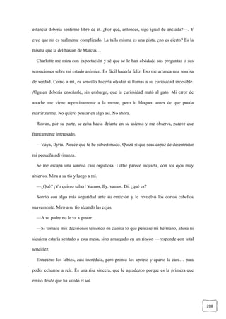 208
estancia debería sentirme libre de él. ¿Por qué, entonces, sigo igual de anclada?—. Y
creo que no es realmente complicado. La talla misma es una pista, ¿no es cierto? Es la
misma que la del bastón de Marcus…
Charlotte me mira con expectación y sé que se le han olvidado sus preguntas o sus
sensaciones sobre mi estado anímico. Es fácil hacerla feliz. Eso me arranca una sonrisa
de verdad. Como a mí, es sencillo hacerla olvidar si llamas a su curiosidad incesable.
Alguien debería enseñarle, sin embargo, que la curiosidad mató al gato. Mi error de
anoche me viene repentinamente a la mente, pero lo bloqueo antes de que pueda
martirizarme. No quiero pensar en algo así. No ahora.
Rowan, por su parte, se echa hacia delante en su asiento y me observa, parece que
francamente interesado.
—Vaya, Ilyria. Parece que te he subestimado. Quizá sí que seas capaz de desentrañar
mi pequeña adivinanza.
Se me escapa una sonrisa casi orgullosa. Lottie parece inquieta, con los ojos muy
abiertos. Mira a su tío y luego a mí.
—¿Qué? ¡Yo quiero saber! Vamos, Ily, vamos. Di: ¿qué es?
Sonrío con algo más seguridad ante su emoción y le revuelvo los cortos cabellos
suavemente. Miro a su tío alzando las cejas.
—A su padre no le va a gustar.
—Si tomase mis decisiones teniendo en cuenta lo que pensase mi hermano, ahora ni
siquiera estaría sentado a esta mesa, sino amargado en un rincón —responde con total
sencillez.
Entreabro los labios, casi incrédula, pero pronto los aprieto y aparto la cara… para
poder echarme a reír. Es una risa sincera, que le agradezco porque es la primera que
emito desde que ha salido el sol.
 