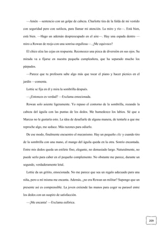 209
—Amén —sentencio con un golpe de cabeza. Charlotte tira de la falda de mi vestido
con seguridad pero con sutileza, para llamar mi atención. La miro y río—. Está bien,
está bien. —Hago un ademán despreocupado en el aire—. Hay una espada dentro —
miro a Rowan de reojo con una sonrisa orgullosa—. ¿Me equivoco?
El chico alza las cejas en respuesta. Reconozco una pizca de diversión en sus ojos. Su
mirada va a fijarse en nuestra pequeña cumpleañera, que ha separado mucho los
párpados.
—Parece que tu profesora sabe algo más que tocar el piano y hacer picnics en el
jardín —comenta.
Lottie se fija en él y mira la sombrilla después.
—¿Entonces es verdad? —Exclama emocionada.
Rowan solo asiente ligeramente. Yo repaso el contorno de la sombrilla, rozando la
cabeza del águila con las puntas de los dedos. Me humedezco los labios. Sé que a
Marcus no le gustaría esto. La idea de desafiarle de alguna manera, de tentarle a que me
reproche algo, me seduce. Más razones para odiarlo.
De ese modo, finalmente encuentro el mecanismo. Hay un pequeño clic y cuando tiro
de la sombrilla con una mano, el mango del águila queda en la otra. Sonrío encantada.
Entre mis dedos queda un estilete fino, elegante, no demasiado largo. Naturalmente, no
puede serlo para caber en el pequeño complemento. No obstante me parece, durante un
segundo, verdaderamente letal.
Lottie da un gritito, emocionada. No me parece que sea un regalo adecuado para una
niña, pero a mí misma me encanta. Además, ¿no era Rowan un militar? Supongo que un
presente así es comprensible. La joven extiende las manos para coger su parasol entre
los dedos con un suspiro de satisfacción.
—¡Me encanta! —Exclama eufórica.
 