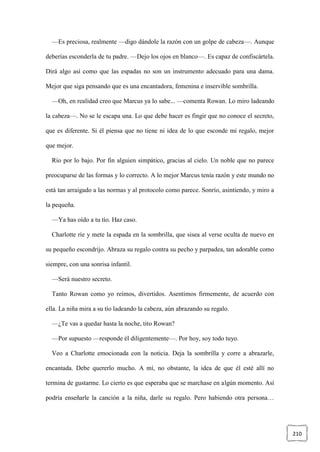 210
—Es preciosa, realmente —digo dándole la razón con un golpe de cabeza—. Aunque
deberías esconderla de tu padre. —Dejo los ojos en blanco—. Es capaz de confiscártela.
Dirá algo así como que las espadas no son un instrumento adecuado para una dama.
Mejor que siga pensando que es una encantadora, femenina e inservible sombrilla.
—Oh, en realidad creo que Marcus ya lo sabe... —comenta Rowan. Lo miro ladeando
la cabeza—. No se le escapa una. Lo que debe hacer es fingir que no conoce el secreto,
que es diferente. Si él piensa que no tiene ni idea de lo que esconde mi regalo, mejor
que mejor.
Río por lo bajo. Por fin alguien simpático, gracias al cielo. Un noble que no parece
preocuparse de las formas y lo correcto. A lo mejor Marcus tenía razón y este mundo no
está tan arraigado a las normas y al protocolo como parece. Sonrío, asintiendo, y miro a
la pequeña.
—Ya has oído a tu tío. Haz caso.
Charlotte ríe y mete la espada en la sombrilla, que sisea al verse oculta de nuevo en
su pequeño escondrijo. Abraza su regalo contra su pecho y parpadea, tan adorable como
siempre, con una sonrisa infantil.
—Será nuestro secreto.
Tanto Rowan como yo reímos, divertidos. Asentimos firmemente, de acuerdo con
ella. La niña mira a su tío ladeando la cabeza, aún abrazando su regalo.
—¿Te vas a quedar hasta la noche, tito Rowan?
—Por supuesto —responde él diligentemente—. Por hoy, soy todo tuyo.
Veo a Charlotte emocionada con la noticia. Deja la sombrilla y corre a abrazarle,
encantada. Debe quererlo mucho. A mí, no obstante, la idea de que él esté allí no
termina de gustarme. Lo cierto es que esperaba que se marchase en algún momento. Así
podría enseñarle la canción a la niña, darle su regalo. Pero habiendo otra persona…
 