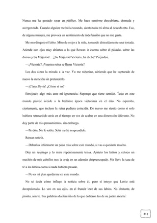 211
Nunca me ha gustado tocar en público. Me hace sentirme descubierta, desnuda y
avergonzada. Cuando alguien me halla tocando, siento toda mi alma al descubierto. Eso,
de alguna manera, me provoca un sentimiento de indefensión que no me gusta.
Me mordisqueo el labio. Miro de reojo a la niña, tomando distraídamente una tostada.
Atiende con ojos muy abiertos a lo que Rowan le cuenta sobre el palacio, sobre las
damas y Su Majestad… ¿Su Majestad Victoria, ha dicho? Parpadeo.
—¿Victoria? ¿Vuestra reina se llama Victoria?
Los dos alzan la mirada a la vez. Yo me ruborizo, sabiendo que he capturado de
nuevo la atención sin pretenderlo.
—¡Claro, Ilyria! ¿Cómo si no?
Enrojezco algo más ante mi ignorancia. Supongo que tiene sentido. Todo en este
mundo parece acorde a la brillante época victoriana en el mío. No esperaba,
ciertamente, que incluso la reina pudiera coincidir. De nuevo me siento como si solo
hubiera retrocedido atrás en el tiempo en vez de acabar en una dimensión diferente. No
doy parte de mis pensamientos, sin embargo.
—Perdón. No lo sabía. Solo me ha sorprendido.
Rowan sonríe.
—Deberías informarte un poco más sobre este mundo, si vas a quedarte mucho.
Doy un respingo y lo miro repentinamente tensa. Aprieto los labios y coloco un
mechón de mis cabellos tras la oreja en un ademán despreocupado. Me llevo la taza de
té a los labios como si nada hubiera pasado.
—No es mi plan quedarme en este mundo.
No sé decir cómo influye la noticia sobre él, pero sí intuyo que Lottie está
decepcionada. Lo veo en sus ojos, en el fruncir leve de sus labios. No obstante, de
pronto, sonríe. Sus palabras duelen más de lo que dolieron las de su padre anoche:
 