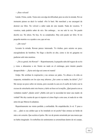 212
—¡Pero volverá!
Latido. Firme, sordo. Tomo aire con algo de dificultad, pero no alzo la mirada. Por un
momento pienso en decir la verdad: «No lo haré. Me marcharé y me encargaré de
destruir ese libro. No volveré a saber nada de este mundo. Nada de vosotros. Y
vosotros, nada podréis saber de mí». Sin embargo… no me sale la voz. No puedo
decirle eso. No ahora. No hoy. Es su cumpleaños. Hoy solo puede ser feliz. Si mi
pequeña mentira va a ayudar a eso, que así sea.
—¿De veras?
Levanto la mirada. Rowan parece interesado. Yo titubeo, pero asiento un poco,
encogiéndome de hombros. No llego a decirlo en alto, como si de mi garganta no
pudieran salir más mentiras.
—¿No es genial, tito Rowan? —Repentinamente, la pequeña salta del regazo de su tío
y viene a abrazarme a mí. Siento un nudo en el estómago, pero intento pasarlo
desapercibido—. ¡Ilyria será algo así como mi mamá!
Golpe. Me arrebata la respiración y me arranca un jadeo. Yo abrazo a la niña en
respuesta, mirándola con los ojos muy abiertos. ¿Ser como su madre, ha dicho? ¿Yo?
Me encojo un poco sobre mí misma, pero escondo la cara en el cuello de Lottie con la
excusa de estrecharla entre mis brazos y darle un beso en la mejilla. ¿Qué pasaría con su
verdadera madre? ¿Quién sería? ¿Habla solo por la necesidad de tener una madre de
verdad? Me doy cuenta de que ni siquiera sé cómo llegó a esta casa, ni nada de su vida
antes de que Marcus la adoptase.
Repentinamente me siento perdida y confundida. He empalidecido, lo sé. Y pese a
eso… ¿Qué es esa calidez que se ha instalado en mi pecho? Que arranca un latido de
más a mi corazón. Que acelera el pulso. Me veo de pronto arrastrada por una marea que
no había imaginado. Un torbellino de sentimientos se arremolinan dentro de mi cuerpo,
 