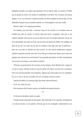 213
dejándolo cansado y sin saber a qué agarrarse. Por un lado la culpa. La mentira. El saber
que no puede ser cierto. Las madres no abandonan a sus hijos. No, al menos, las buenas
madres. Y yo voy a hacerlo. Cuando encuentre mi libro la dejaré sin mirar atrás. No me
despediré, porque sé que no podría soportar ver el desengaño en sus ojos verdes.
Decirle “adiós” me rompería por dentro.
No obstante, por otro lado… emoción. Nace en mi corazón y se extiende como un
temblor por todo mi cuerpo. La abrazo algo más fuerte y parpadeo. ¿Por qué se me
nubla la mirada? ¿Por qué me escuecen tanto los ojos? No puedo explicarlo. Sé que no
lo ha pretendido, que quizá su frase solo ha sido una manera de hablar. Sin embargo, la
idea de que me vea como tal, de que me imagine como algo más que su profesora…
Que me vea como su familia me hace sonreír. Es una sonrisa temblorosa, insegura.
¿Quién no querría una hija como ella? Una niña que te abraza tan fuerte, que te mira con
grandes ojos ansiosos de conocimiento. Una pequeña que parece ser feliz sencillamente
con un beso en la frente o una tarde en el jardín.
«Elimina ese pensamiento de tu mente en este instante, Ilyria Blackwood», sugiere la
voz de la razón. «Olvida incluso lo que ha dicho ella. Borra esa frase de tu memoria.
Solo eres una desconocida. Una extranjera. Alguien que está de paso. No vas a quedarte.
No vas a volver. No eres su madre. No eres su familia. Nunca lo serás».
Aprieto los labios y la estrecho algo más fuerte entre mis brazos.
No lo soy. Nunca lo seré.
Pero mientras ella lo sueñe, quizás a mí también me gustará hacerlo.
***
Al fin me he decidido a darle su regalo.
Cuando hemos terminado de desayunar, algo titubeante le he sugerido acompañarme
a la sala de música. Le he pedido a Rowan que no nos acompañe, explicándole en un
 