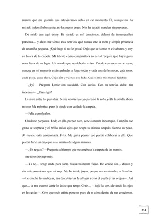 214
susurro que me gustaría que estuviéramos solas en ese momento. Él, aunque me ha
mirado indescifrablemente, no ha puesto pegas. Nos ha dejado marchar sin protestas.
De modo que aquí estoy. He tocado en mil conciertos, delante de innumerables
personas… y ahora me siento más nerviosa que nunca ante la mera y simple presencia
de una niña pequeña. ¿Qué hago si no le gusta? Dejo que se siente en el taburete y voy
en busca de la carpeta. Mi talento como compositora no es tal. Seguro que hay alguna
nota fuera de su lugar. Un sonido que no debería existir. Puedo equivocarme al tocar,
aunque en mi memoria están grabadas a fuego todas y cada una de las notas, cada tono,
cada pulso, cada clave. Cojo aire y vuelvo a su lado. Casi siento mis manos temblar.
—¿Ily? —Pregunta Lottie con suavidad. Con cariño. Con su sonrisa dulce, tan
inocente—. ¿Pasa algo?
La miro entre las pestañas. Se me ocurre que yo parezco la niña y ella la adulta ahora
mismo. Me ruborizo, pero le tiendo con cuidado la carpeta.
—Feliz cumpleaños.
Charlotte parpadea. Todo en ella parece puro, sencillamente incorrupto. También ese
gesto de sorpresa y el brillo en los ojos que ocupa su mirada después. Sonrío un poco.
Al menos, está emocionada. Feliz. Me gusta pensar que puedo colaborar a ello. Que
puedo darle un empujón a su sonrisa de alguna manera.
—¿Un regalo? —Pregunta al tiempo que me arrebata la carpeta de las manos.
Me ruborizo algo más.
—Yo no… tengo nada para darte. Nada realmente físico. He venido sin… dinero y
sin más posesiones que mi ropa. No he traído joyas, porque no acostumbro a llevarlas.
—Le enseño las muñecas, tan descubiertas de alhajas como el cuello y las orejas—. Así
que… se me ocurrió darte lo único que tengo. Creo… —bajo la voz, clavando los ojos
en las teclas—. Creo que todo artista pone un poco de su alma dentro de sus creaciones.
 