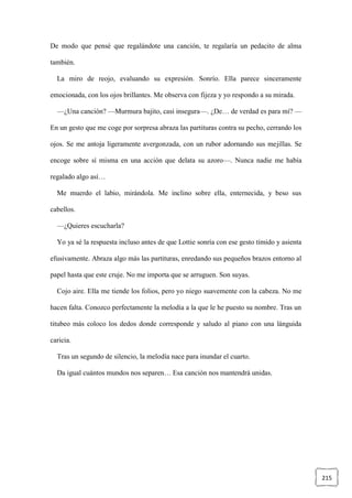 215
De modo que pensé que regalándote una canción, te regalaría un pedacito de alma
también.
La miro de reojo, evaluando su expresión. Sonrío. Ella parece sinceramente
emocionada, con los ojos brillantes. Me observa con fijeza y yo respondo a su mirada.
—¿Una canción? —Murmura bajito, casi insegura—. ¿De… de verdad es para mí? —
En un gesto que me coge por sorpresa abraza las partituras contra su pecho, cerrando los
ojos. Se me antoja ligeramente avergonzada, con un rubor adornando sus mejillas. Se
encoge sobre sí misma en una acción que delata su azoro—. Nunca nadie me había
regalado algo así…
Me muerdo el labio, mirándola. Me inclino sobre ella, enternecida, y beso sus
cabellos.
—¿Quieres escucharla?
Yo ya sé la respuesta incluso antes de que Lottie sonría con ese gesto tímido y asienta
efusivamente. Abraza algo más las partituras, enredando sus pequeños brazos entorno al
papel hasta que este cruje. No me importa que se arruguen. Son suyas.
Cojo aire. Ella me tiende los folios, pero yo niego suavemente con la cabeza. No me
hacen falta. Conozco perfectamente la melodía a la que le he puesto su nombre. Tras un
titubeo más coloco los dedos donde corresponde y saludo al piano con una lánguida
caricia.
Tras un segundo de silencio, la melodía nace para inundar el cuarto.
Da igual cuántos mundos nos separen… Esa canción nos mantendrá unidas.
 