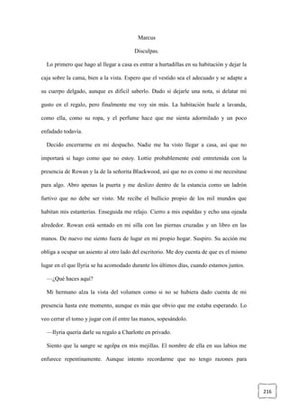 216
Marcus
Disculpas.
Lo primero que hago al llegar a casa es entrar a hurtadillas en su habitación y dejar la
caja sobre la cama, bien a la vista. Espero que el vestido sea el adecuado y se adapte a
su cuerpo delgado, aunque es difícil saberlo. Dudo si dejarle una nota, si delatar mi
gusto en el regalo, pero finalmente me voy sin más. La habitación huele a lavanda,
como ella, como su ropa, y el perfume hace que me sienta adormilado y un poco
enfadado todavía.
Decido encerrarme en mi despacho. Nadie me ha visto llegar a casa, así que no
importará si hago como que no estoy. Lottie probablemente esté entretenida con la
presencia de Rowan y la de la señorita Blackwood, así que no es como si me necesitase
para algo. Abro apenas la puerta y me deslizo dentro de la estancia como un ladrón
furtivo que no debe ser visto. Me recibe el bullicio propio de los mil mundos que
habitan mis estanterías. Enseguida me relajo. Cierro a mis espaldas y echo una ojeada
alrededor. Rowan está sentado en mi silla con las piernas cruzadas y un libro en las
manos. De nuevo me siento fuera de lugar en mi propio hogar. Suspiro. Su acción me
obliga a ocupar un asiento al otro lado del escritorio. Me doy cuenta de que es el mismo
lugar en el que Ilyria se ha acomodado durante los últimos días, cuando estamos juntos.
—¿Qué haces aquí?
Mi hermano alza la vista del volumen como si no se hubiera dado cuenta de mi
presencia hasta este momento, aunque es más que obvio que me estaba esperando. Lo
veo cerrar el tomo y jugar con él entre las manos, sopesándolo.
—Ilyria quería darle su regalo a Charlotte en privado.
Siento que la sangre se agolpa en mis mejillas. El nombre de ella en sus labios me
enfurece repentinamente. Aunque intento recordarme que no tengo razones para
 