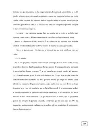 217
ponerme así, que no es como si ella me perteneciera, la incómoda sensación no se va. Él
estudia mi rostro y me mira suspicaz, dejando escapar una breve risa burlona que emite
con los labios cerrados. Yo, molesto, aprieto los puños sobre mi regazo. Intento parecer
inmutable, pero Rowan sabe ya lo afectado que estoy, no solo por sus palabras sino por
la mera presencia de esa joven.
—Lo sabía —me recrimina, aunque hay una sonrisa en su rostro y un brillo casi
juguetón en sus ojos—. Sabía que esa chica no era solamente la profesora de piano.
Sacudo la cabeza con el ceño fruncido. Él no sabe nada. No entiende nada. Solo ha
tenido la oportunidad de echar un breve vistazo, de crearse las ideas equivocadas.
—No es lo que piensas —le digo aún al corriente de que será inútil que entre en
razón.
—Es tu amante.
No es una pregunta, sino una afirmación en toda regla. Rowan nunca se ha andado
con rodeos. Siempre dice lo que piensa. Por eso en más de una ocasión se ha granjeado
la enemistad de algunas personas. Y yo no los culpo por tenerle manía. Mi hermano
peca de muchas cosas y una de ellas es la indiscreción. Niego. Su acusación no me ha
ofendido tanto como esperaba. Me irrita que crea posible que tenga una amante y que
además me crea capaz de guardarla bajo mi propio techo, pero una parte de mí se alegra
de que no haya visto a la muchacha que es Ilyria Blackwood. Si la conociera de verdad,
si hubiera entendido su naturaleza del mismo modo que la he entendido yo, no se
atrevería a decir cosas como esas. Yo, que he escuchado su sueño, que sé que espera
que un día aparezca la persona adecuada, comprendo que no haría algo así. Que no
escogería a un desconocido cualquiera y se rendiría a él sin ningún tipo de sentimiento.
Espera algo más que eso.
 