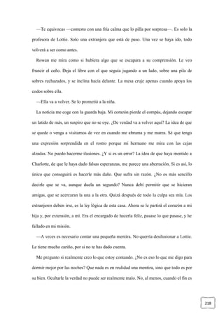 218
—Te equivocas —contesto con una fría calma que lo pilla por sorpresa—. Es solo la
profesora de Lottie. Solo una extranjera que está de paso. Una vez se haya ido, todo
volverá a ser como antes.
Rowan me mira como si hubiera algo que se escapara a su comprensión. Le veo
fruncir el ceño. Deja el libro con el que seguía jugando a un lado, sobre una pila de
sobres rechazados, y se inclina hacia delante. La mesa cruje apenas cuando apoya los
codos sobre ella.
—Ella va a volver. Se lo prometió a la niña.
La noticia me coge con la guarda baja. Mi corazón pierde el compás, dejando escapar
un latido de más, un suspiro que no se oye. ¿De verdad va a volver aquí? La idea de que
se quede o venga a visitarnos de vez en cuando me abruma y me marea. Sé que tengo
una expresión sorprendida en el rostro porque mi hermano me mira con las cejas
alzadas. No puedo hacerme ilusiones. ¿Y si es un error? La idea de que haya mentido a
Charlotte, de que le haya dado falsas esperanzas, me parece una aberración. Si es así, lo
único que conseguirá es hacerle más daño. Que sufra sin razón. ¿No es más sencillo
decirle que se va, aunque duela un segundo? Nunca debí permitir que se hicieran
amigas, que se acercaran la una a la otra. Quizá después de todo la culpa sea mía. Los
extranjeros deben irse, es la ley lógica de esta casa. Ahora se le partirá el corazón a mi
hija y, por extensión, a mí. Era el encargado de hacerla feliz, pasase lo que pasase, y he
fallado en mi misión.
—A veces es necesario contar una pequeña mentira. No querría desilusionar a Lottie.
Le tiene mucho cariño, por si no te has dado cuenta.
Me pregunto si realmente creo lo que estoy contando. ¿No es eso lo que me digo para
dormir mejor por las noches? Que nada es en realidad una mentira, sino que todo es por
su bien. Ocultarle la verdad no puede ser realmente malo. No, al menos, cuando el fin es
 