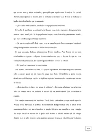 219
que crezca sana y salva, mimada y protegida por alguien que la quiere de verdad.
Rowan parece pensar lo mismo, pero él no tiene ni la menor idea de todo el mal que he
hecho, de todo el dolor que he causado.
—¿No tienes nada con ella, entonces? Has pagado mucho dinero.
El hecho de que hasta la cantidad haya llegado a sus oídos me parece denigrante tanto
para mí como para Ilyria. Sí, he pagado mucho para ponerla a salvo, pero eso no implica
que haya tenido que pedirle algo a cambio.
—Sé que te resulta difícil de creer, pero a veces la gente hace cosas por los demás
solo por el placer de sentir que ha hecho una buena obra.
Él alza una ceja, dudando abiertamente de mis palabras. Para Rowan no hay más
satisfacción en ayudar a alguien desinteresadamente que el hecho de que te vean
cometer esa buena acción. La idea me pone enfermo. Sacudo la cabeza.
—Es igual, no espero que lo comprendas.
Me levanto con la idea de irme. Ya que ni siquiera en mi despacho puedo sentarme
solo a pensar, quizá en mi cuarto lo tenga más fácil. Él también se pone en pie,
devolviendo el libro que cogió a su legítimo lugar en las estanterías cerradas con puertas
de cristal.
—¿Esto también lo haces por amor al prójimo? —Pregunta señalando hacia la mesa
llena de sobres, hacia los estantes a rebosar de las publicaciones que yo mismo he
pagado.
Me encojo suavemente de hombros. En el fondo está celoso porque es el segundo.
Porque no ha heredado ni el título ni la mansión. Porque nunca tuvo el amor de mi
padre como lo tuve yo, que ni siquiera lo quería. Mientras me quedaba en casa y pasaba
las largas tardes de verano en la playa con mamá, él estaba interno en un colegio
durante todo el año, con solo unas cuantas semanas libres por estación para visitarnos.
 