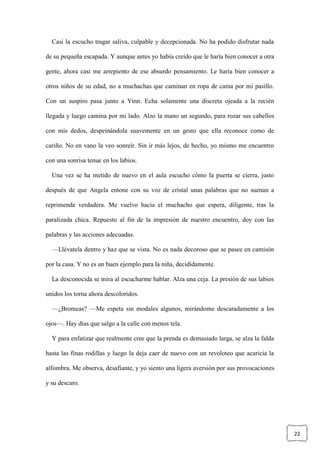 22
Casi la escucho tragar saliva, culpable y decepcionada. No ha podido disfrutar nada
de su pequeña escapada. Y aunque antes yo había creído que le haría bien conocer a otra
gente, ahora casi me arrepiento de ese absurdo pensamiento. Le haría bien conocer a
otros niños de su edad, no a muchachas que caminan en ropa de cama por mi pasillo.
Con un suspiro pasa junto a Yinn. Echa solamente una discreta ojeada a la recién
llegada y luego camina por mi lado. Alzo la mano un segundo, para rozar sus cabellos
con mis dedos, despeinándola suavemente en un gesto que ella reconoce como de
cariño. No en vano la veo sonreír. Sin ir más lejos, de hecho, yo mismo me encuentro
con una sonrisa tenue en los labios.
Una vez se ha metido de nuevo en el aula escucho cómo la puerta se cierra, justo
después de que Angela entone con su voz de cristal unas palabras que no suenan a
reprimenda verdadera. Me vuelvo hacia el muchacho que espera, diligente, tras la
paralizada chica. Repuesto al fin de la impresión de nuestro encuentro, doy con las
palabras y las acciones adecuadas.
—Llévatela dentro y haz que se vista. No es nada decoroso que se pasee en camisón
por la casa. Y no es un buen ejemplo para la niña, decididamente.
La desconocida se mira al escucharme hablar. Alza una ceja. La presión de sus labios
unidos los torna ahora descoloridos.
—¿Bromeas? —Me espeta sin modales algunos, mirándome descaradamente a los
ojos—. Hay días que salgo a la calle con menos tela.
Y para enfatizar que realmente cree que la prenda es demasiado larga, se alza la falda
hasta las finas rodillas y luego la deja caer de nuevo con un revoloteo que acaricia la
alfombra. Me observa, desafiante, y yo siento una ligera aversión por sus provocaciones
y su descaro.
 
