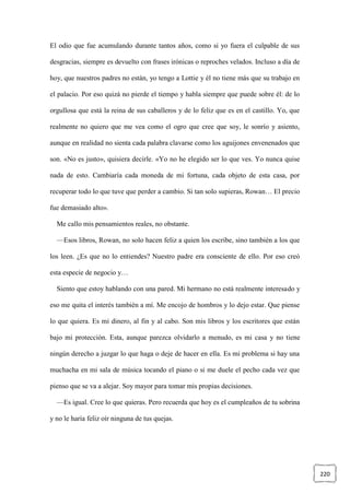220
El odio que fue acumulando durante tantos años, como si yo fuera el culpable de sus
desgracias, siempre es devuelto con frases irónicas o reproches velados. Incluso a día de
hoy, que nuestros padres no están, yo tengo a Lottie y él no tiene más que su trabajo en
el palacio. Por eso quizá no pierde el tiempo y habla siempre que puede sobre él: de lo
orgullosa que está la reina de sus caballeros y de lo feliz que es en el castillo. Yo, que
realmente no quiero que me vea como el ogro que cree que soy, le sonrío y asiento,
aunque en realidad no sienta cada palabra clavarse como los aguijones envenenados que
son. «No es justo», quisiera decirle. «Yo no he elegido ser lo que ves. Yo nunca quise
nada de esto. Cambiaría cada moneda de mi fortuna, cada objeto de esta casa, por
recuperar todo lo que tuve que perder a cambio. Si tan solo supieras, Rowan… El precio
fue demasiado alto».
Me callo mis pensamientos reales, no obstante.
—Esos libros, Rowan, no solo hacen feliz a quien los escribe, sino también a los que
los leen. ¿Es que no lo entiendes? Nuestro padre era consciente de ello. Por eso creó
esta especie de negocio y…
Siento que estoy hablando con una pared. Mi hermano no está realmente interesado y
eso me quita el interés también a mí. Me encojo de hombros y lo dejo estar. Que piense
lo que quiera. Es mi dinero, al fin y al cabo. Son mis libros y los escritores que están
bajo mi protección. Esta, aunque parezca olvidarlo a menudo, es mi casa y no tiene
ningún derecho a juzgar lo que haga o deje de hacer en ella. Es mi problema si hay una
muchacha en mi sala de música tocando el piano o si me duele el pecho cada vez que
pienso que se va a alejar. Soy mayor para tomar mis propias decisiones.
—Es igual. Cree lo que quieras. Pero recuerda que hoy es el cumpleaños de tu sobrina
y no le haría feliz oír ninguna de tus quejas.
 
