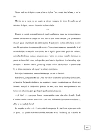 221
No me molesto ni siquiera en escuchar su réplica. Para cuando abre la boca ya me he
ido.
Me tiro en la cama con un suspiro e intento recuperar las horas de sueño que el
fantasma de Ilyria y nuestra discusión me han robado.
***
Durante la comida no nos dirigimos la palabra, del mismo modo que no nos miramos,
como si enfrentarnos a los ojos del otro fuera el peor de los castigos. ¿De qué tenemos
miedo? Quizá simplemente de darnos cuenta de que ambos somos culpables y no solo
uno. De que ambos hemos cometido errores. Tememos reconocerlos, eso es todo. Y, al
mismo tiempo, no hay mal más terrible. Es el orgullo quien habla, quien nos controla,
quien ha abierto este barranco a nuestros pies y ahora nos impide cruzarlo. Construir un
puente sería tan fácil como pedir perdón, pero hacerlo significaría tirar la toalla y bajar
la cabeza. Y, de todas formas, ¿cómo voy a ceder cuando ella no me da la oportunidad?
Es la última en sentarse a la mesa y la primera en retirarse.
Está lejos, inalcanzable, y eso nada tiene que ver con la distancia.
Por la tarde, aunque la idea de Lottie era volver a sentarnos juntos bajo el manzano,
es la propia Ilyria quien insiste en que salgamos a pasear, consciente de que ella no será
invitada. Aunque la cumpleañera protesta un poco, unas frases apaciguadoras de sus
labios son suficientes para que haga lo que la extranjera quiere.
—¿Y bien? —Le pregunta Rowan con curiosidad, nada más salir a la calle, donde
Charlotte camina con una mano dada a cada uno, disfrutando de nuestras atenciones—.
¿Qué te ha regalado Ilyria?
La pequeña se echa a reír. Es un sonido de campanas, de canción de pájaro y melodía
de piano. Me quedo momentáneamente prendado de su felicidad y de su forma de
 