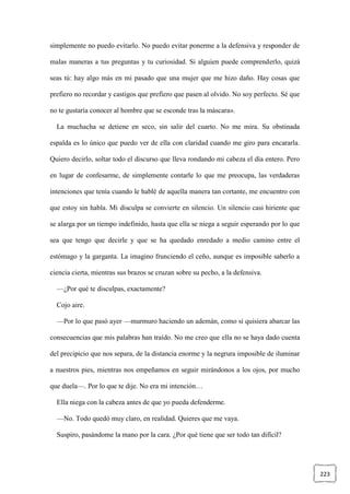 223
simplemente no puedo evitarlo. No puedo evitar ponerme a la defensiva y responder de
malas maneras a tus preguntas y tu curiosidad. Si alguien puede comprenderlo, quizá
seas tú: hay algo más en mi pasado que una mujer que me hizo daño. Hay cosas que
prefiero no recordar y castigos que prefiero que pasen al olvido. No soy perfecto. Sé que
no te gustaría conocer al hombre que se esconde tras la máscara».
La muchacha se detiene en seco, sin salir del cuarto. No me mira. Su obstinada
espalda es lo único que puedo ver de ella con claridad cuando me giro para encararla.
Quiero decirlo, soltar todo el discurso que lleva rondando mi cabeza el día entero. Pero
en lugar de confesarme, de simplemente contarle lo que me preocupa, las verdaderas
intenciones que tenía cuando le hablé de aquella manera tan cortante, me encuentro con
que estoy sin habla. Mi disculpa se convierte en silencio. Un silencio casi hiriente que
se alarga por un tiempo indefinido, hasta que ella se niega a seguir esperando por lo que
sea que tengo que decirle y que se ha quedado enredado a medio camino entre el
estómago y la garganta. La imagino frunciendo el ceño, aunque es imposible saberlo a
ciencia cierta, mientras sus brazos se cruzan sobre su pecho, a la defensiva.
—¿Por qué te disculpas, exactamente?
Cojo aire.
—Por lo que pasó ayer —murmuro haciendo un ademán, como si quisiera abarcar las
consecuencias que mis palabras han traído. No me creo que ella no se haya dado cuenta
del precipicio que nos separa, de la distancia enorme y la negrura imposible de iluminar
a nuestros pies, mientras nos empeñamos en seguir mirándonos a los ojos, por mucho
que duela—. Por lo que te dije. No era mi intención…
Ella niega con la cabeza antes de que yo pueda defenderme.
—No. Todo quedó muy claro, en realidad. Quieres que me vaya.
Suspiro, pasándome la mano por la cara. ¿Por qué tiene que ser todo tan difícil?
 