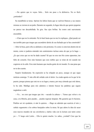 224
—No quiero que te vayas. Solo… Solo me puse a la defensiva. No es fácil,
¿entiendes?
Su mandíbula se tensa. Aprieta los labios hasta que se vuelven blancos y sus manos
mismas se cierran en un puño. Durante un segundo, la fugaz idea de que quiere pegarme
no parece tan descabellada. Se gira. Sus ojos brillan. Su rostro está suavemente
encendido.
—Claro que no lo entiendo. No lo haré hasta que no me lo expliques. ¿Qué puede ser
tan terrible para que tengas que esconderte detrás de esa fachada que te has construido?
—Abro la boca, pero ella se adelanta a mis protestas. Es como si estuviera dentro de mi
mente, como si pudiera entender mis sentimientos incluso antes de que yo lo haga—.
¿Es que crees que no me he dado cuenta? Sé que no eres tan frío como aparentas, tan
falto de corazón. Eres más humano que esos nobles que se reían de mí cuando me
cogieron en la calle. Eres más humano que mucha gente de mi mundo. Es una pena que
no te des cuenta.
Suspiro hondamente. Su expresión se ha relajado un poco, aunque sé que sigue
molesta conmigo. Y más allá del enfado está el dolor. La cruda agonía en la que la he
puesto, porque piensa que este no es su lugar y nunca, por muy cómoda que esté ahora,
lo ha sido. Maldigo para mis adentros e intento buscar las palabras que siguen
negándose a salir.
—Yo… no creo que tengas que irte —sacudo la cabeza—. Tienes que volver a tu
casa, a tu librería, pero puedes… puedes regresar después. Me gustaría que lo hicieras.
Podrías ser mi ayudante, si aún lo quieres. —Hago un ademán que acaricia el aire y
señala vagamente a los sobres barajados sobre la mesa. Sé que adora la idea de sacar
esos nuevos mundos de sus envoltorios y darles vida con la lectura casi tanto como
yo—. Y luego está Lottie… Ella te quiere mucho. Lo sabes, ¿verdad? Creo que ha
 
