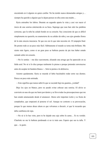 225
encontrado en ti alguien en quien confiar. No ha tenido nunca demasiadas amigas y…
siempre ha querido a alguien que le dejara pensar en ella como una madre…
Ilyria entreabre los labios. Durante un segundo aparta la vista y casi veo nacer el
inicio de una sonrisa enternecida en su boca. Supongo que esas han sido las palabras
correctas, que la niña ha calado hondo en su corazón. Soy consciente de que es difícil
simplemente no quererla, no enamorarse de su calidez de niña y sus ojos grandes llenos
de la más sincera inocencia. Sé que eso era lo que más necesita oír. El empujón final.
De pronto todo es un poco más fácil. Súbitamente el mundo se torna más brillante. Me
siento más ligero, como si un gran peso se hubiera puesto de pie tras haber estado
sentado sobre mi corazón.
—No lo sentías —me dice suavemente, alisando una arruga que ha aparecido en su
falda azul. No sé si lo dice porque realmente lo piensa o porque pretende convencerse
antes de aceptar mi bandera blanca—. Solo te ponías a la defensiva.
Asiento quedamente. Ilyria se muerde el labio haciéndolo rodar entre sus dientes.
Parece un poco más animada.
—Esto significa que nunca sabré lo que se esconde bajo tus guantes, ¿verdad?
Dejo los ojos en blanco, pero no puedo evitar esbozar una sonrisa. El alivio se
convierte en una ola que me barre por dentro y se lleva todas las preocupaciones que me
han estado amenazando desde el amanecer. Ahora solo importan Lottie y su fiesta de
cumpleaños, que empezará al ponerse el sol. Aunque no contesto a su provocación,
porque lo que menos deseo ahora es que volvamos a discutir, sí que le recuerdo que
debe cambiarse de ropa.
—No sé si lo has visto, pero te he dejado una caja sobre la cama… Es tu vestido.
Charlotte no me lo hubiera perdonado si no te traía uno. Espero que sea tu talla. Y
que… te guste.
 