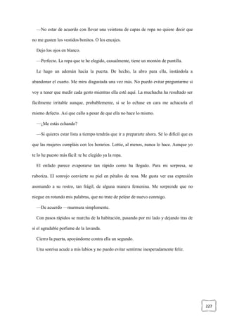 227
—No estar de acuerdo con llevar una veintena de capas de ropa no quiere decir que
no me gusten los vestidos bonitos. O los encajes.
Dejo los ojos en blanco.
—Perfecto. La ropa que te he elegido, casualmente, tiene un montón de puntilla.
Le hago un ademán hacia la puerta. De hecho, la abro para ella, instándola a
abandonar el cuarto. Me mira disgustada una vez más. No puedo evitar preguntarme si
voy a tener que medir cada gesto mientras ella esté aquí. La muchacha ha resultado ser
fácilmente irritable aunque, probablemente, si se lo echase en cara me achacaría el
mismo defecto. Así que callo a pesar de que ella no hace lo mismo.
—¿Me estás echando?
—Si quieres estar lista a tiempo tendrás que ir a prepararte ahora. Sé lo difícil que es
que las mujeres cumpláis con los horarios. Lottie, al menos, nunca lo hace. Aunque yo
te lo he puesto más fácil: te he elegido ya la ropa.
El enfado parece evaporarse tan rápido como ha llegado. Para mi sorpresa, se
ruboriza. El sonrojo convierte su piel en pétalos de rosa. Me gusta ver esa expresión
asomando a su rostro, tan frágil, de alguna manera femenina. Me sorprende que no
niegue en rotundo mis palabras, que no trate de pelear de nuevo conmigo.
—De acuerdo —murmura simplemente.
Con pasos rápidos se marcha de la habitación, pasando por mi lado y dejando tras de
sí el agradable perfume de la lavanda.
Cierro la puerta, apoyándome contra ella un segundo.
Una sonrisa acude a mis labios y no puedo evitar sentirme inesperadamente feliz.
 