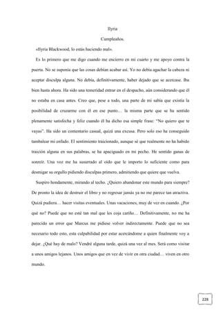 228
Ilyria
Cumpleaños.
«Ilyria Blackwood, lo estás haciendo mal».
Es lo primero que me digo cuando me encierro en mi cuarto y me apoyo contra la
puerta. No se suponía que las cosas debían acabar así. Yo no debía agachar la cabeza ni
aceptar disculpa alguna. No debía, definitivamente, haber dejado que se acercase. Iba
bien hasta ahora. Ha sido una temeridad entrar en el despacho, aún considerando que él
no estaba en casa antes. Creo que, pese a todo, una parte de mí sabía que existía la
posibilidad de cruzarme con él en ese punto… la misma parte que se ha sentido
plenamente satisfecha y feliz cuando él ha dicho esa simple frase: “No quiero que te
vayas”. Ha sido un comentario casual, quizá una excusa. Pero solo eso ha conseguido
tambalear mi enfado. El sentimiento traicionado, aunque sé que realmente no ha habido
traición alguna en sus palabras, se ha apaciguado en mi pecho. He sentido ganas de
sonreír. Una voz me ha susurrado al oído que le importo lo suficiente como para
desmigar su orgullo pidiendo disculpas primero, admitiendo que quiere que vuelva.
Suspiro hondamente, mirando al techo. ¿Quiero abandonar este mundo para siempre?
De pronto la idea de destruir el libro y no regresar jamás ya no me parece tan atractiva.
Quizá pudiera… hacer visitas eventuales. Unas vacaciones, muy de vez en cuando. ¿Por
qué no? Puede que no esté tan mal que les coja cariño… Definitivamente, no me ha
parecido un error que Marcus me pidiese volver indirectamente. Puede que no sea
necesario todo esto, esta culpabilidad por estar acercándome a quien finalmente voy a
dejar. ¿Qué hay de malo? Vendré alguna tarde, quizá una vez al mes. Será como visitar
a unos amigos lejanos. Unos amigos que en vez de vivir en otra ciudad… viven en otro
mundo.
 