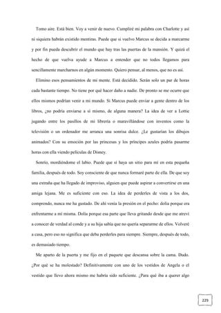 229
Tomo aire. Está bien. Voy a venir de nuevo. Cumpliré mi palabra con Charlotte y así
ni siquiera habrán existido mentiras. Puede que si vuelvo Marcus se decida a marcarme
y por fin pueda descubrir el mundo que hay tras las puertas de la mansión. Y quizá el
hecho de que vuelva ayude a Marcus a entender que no todos llegamos para
sencillamente marcharnos en algún momento. Quiero pensar, al menos, que no es así.
Elimino esos pensamientos de mi mente. Está decidido. Serán solo un par de horas
cada bastante tiempo. No tiene por qué hacer daño a nadie. De pronto se me ocurre que
ellos mismos podrían venir a mi mundo. Si Marcus puede enviar a gente dentro de los
libros, ¿no podría enviarse a sí mismo, de alguna manera? La idea de ver a Lottie
jugando entre los pasillos de mi librería o maravillándose con inventos como la
televisión o un ordenador me arranca una sonrisa dulce. ¿Le gustarían los dibujos
animados? Con su emoción por las princesas y los príncipes azules podría pasarme
horas con ella viendo películas de Disney.
Sonrío, mordiéndome el labio. Puede que sí haya un sitio para mí en esta pequeña
familia, después de todo. Soy consciente de que nunca formaré parte de ella. De que soy
una extraña que ha llegado de improviso, alguien que puede aspirar a convertirse en una
amiga lejana. Me es suficiente con eso. La idea de perderles de vista a los dos,
comprendo, nunca me ha gustado. De ahí venía la presión en el pecho: dolía porque era
enfrentarme a mí misma. Dolía porque esa parte que lleva gritando desde que me atreví
a conocer de verdad al conde y a su hija sabía que no quería separarme de ellos. Volveré
a casa, pero eso no significa que deba perderles para siempre. Siempre, después de todo,
es demasiado tiempo.
Me aparto de la puerta y me fijo en el paquete que descansa sobre la cama. Dudo.
¿Por qué se ha molestado? Definitivamente con uno de los vestidos de Angela o el
vestido que llevo ahora mismo me habría sido suficiente. ¿Para qué iba a querer algo
 