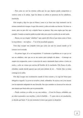 23
—Pero estas no son las mismas calles por las que alguien pueda comportarse o
vestirse como se le antoje. Aquí las damas se cubren en presencia de los caballeros,
muchacha.
Ella resopla y deja los ojos en blanco, como si yo fuera una vieja institutriz con la
misma cantinela de siempre: la que ella conoce y odia con todas sus fuerzas. Sé cómo se
siente, pero no por ello voy a dejarle hacer su parecer. Hay unas reglas que hay que
cumplir. Cuando se marche podrá recordar todo esto como la sombra de un mal sueño.
—Bueno, no veo ningún “caballero” aquí, aparte del chico al que tratas como si fuera
tu mayordomo —me replica—. Y no le he escuchado quejarse.
Yinn deja escapar una estúpida risita que corta con una tos casual cuando yo lo
censuro con la mirada.
—En primer lugar, él es mi mayordomo. Y realmente el problema no es que yo no
sea un caballero, sino que no se me ocurre peor ejemplo de dama. —Contengo un
suspiro de resignación, como si estuviera de nuevo intentando hacer entrar a Lottie en
razón, y echo un vistazo por encima del hombro de la muchacha. Ella frunce el ceño,
ofendida, cuando decido ignorar que está justo delante de mí—. Vístela. Que se reúna
conmigo en la salita.
Ella deja escapar una exclamación cuando el chico asiente y la coge del brazo para
obligarla a seguirle. La joven se revuelve y bufa, soltándose. Se acerca a mí y me encara
con la expresión indignada de una fierecilla. Sus ojos castaños se clavan en los míos de
una manera que hacía años que no presenciaba.
—Puedo vestirme yo solita: no soy una muñeca. —Cruza los brazos, enfadada, con
un rubor asomando a sus mejillas, y alza la barbilla—. Y como esta es mi ensoñación,
yo decido qué hacer. Y en este momento lo único que quiero es despertar.
 
