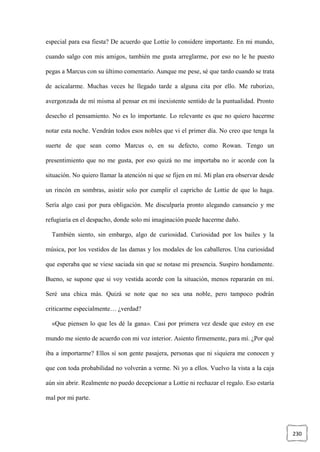 230
especial para esa fiesta? De acuerdo que Lottie lo considere importante. En mi mundo,
cuando salgo con mis amigos, también me gusta arreglarme, por eso no le he puesto
pegas a Marcus con su último comentario. Aunque me pese, sé que tardo cuando se trata
de acicalarme. Muchas veces he llegado tarde a alguna cita por ello. Me ruborizo,
avergonzada de mí misma al pensar en mi inexistente sentido de la puntualidad. Pronto
desecho el pensamiento. No es lo importante. Lo relevante es que no quiero hacerme
notar esta noche. Vendrán todos esos nobles que vi el primer día. No creo que tenga la
suerte de que sean como Marcus o, en su defecto, como Rowan. Tengo un
presentimiento que no me gusta, por eso quizá no me importaba no ir acorde con la
situación. No quiero llamar la atención ni que se fijen en mí. Mi plan era observar desde
un rincón en sombras, asistir solo por cumplir el capricho de Lottie de que lo haga.
Sería algo casi por pura obligación. Me disculparía pronto alegando cansancio y me
refugiaría en el despacho, donde solo mi imaginación puede hacerme daño.
También siento, sin embargo, algo de curiosidad. Curiosidad por los bailes y la
música, por los vestidos de las damas y los modales de los caballeros. Una curiosidad
que esperaba que se viese saciada sin que se notase mi presencia. Suspiro hondamente.
Bueno, se supone que si voy vestida acorde con la situación, menos repararán en mí.
Seré una chica más. Quizá se note que no sea una noble, pero tampoco podrán
criticarme especialmente… ¿verdad?
«Que piensen lo que les dé la gana». Casi por primera vez desde que estoy en ese
mundo me siento de acuerdo con mi voz interior. Asiento firmemente, para mí. ¿Por qué
iba a importarme? Ellos sí son gente pasajera, personas que ni siquiera me conocen y
que con toda probabilidad no volverán a verme. Ni yo a ellos. Vuelvo la vista a la caja
aún sin abrir. Realmente no puedo decepcionar a Lottie ni rechazar el regalo. Eso estaría
mal por mi parte.
 