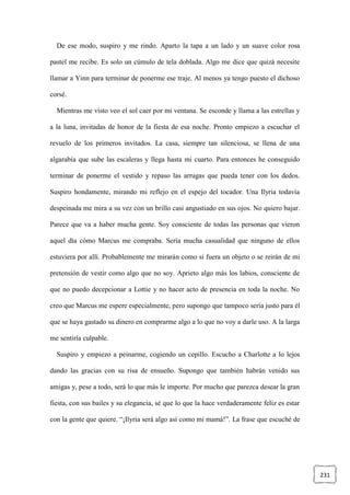 231
De ese modo, suspiro y me rindo. Aparto la tapa a un lado y un suave color rosa
pastel me recibe. Es solo un cúmulo de tela doblada. Algo me dice que quizá necesite
llamar a Yinn para terminar de ponerme ese traje. Al menos ya tengo puesto el dichoso
corsé.
Mientras me visto veo el sol caer por mi ventana. Se esconde y llama a las estrellas y
a la luna, invitadas de honor de la fiesta de esa noche. Pronto empiezo a escuchar el
revuelo de los primeros invitados. La casa, siempre tan silenciosa, se llena de una
algarabía que sube las escaleras y llega hasta mi cuarto. Para entonces he conseguido
terminar de ponerme el vestido y repaso las arrugas que pueda tener con los dedos.
Suspiro hondamente, mirando mi reflejo en el espejo del tocador. Una Ilyria todavía
despeinada me mira a su vez con un brillo casi angustiado en sus ojos. No quiero bajar.
Parece que va a haber mucha gente. Soy consciente de todas las personas que vieron
aquel día cómo Marcus me compraba. Sería mucha casualidad que ninguno de ellos
estuviera por allí. Probablemente me mirarán como si fuera un objeto o se reirán de mi
pretensión de vestir como algo que no soy. Aprieto algo más los labios, consciente de
que no puedo decepcionar a Lottie y no hacer acto de presencia en toda la noche. No
creo que Marcus me espere especialmente, pero supongo que tampoco sería justo para él
que se haya gastado su dinero en comprarme algo a lo que no voy a darle uso. A la larga
me sentiría culpable.
Suspiro y empiezo a peinarme, cogiendo un cepillo. Escucho a Charlotte a lo lejos
dando las gracias con su risa de ensueño. Supongo que también habrán venido sus
amigas y, pese a todo, será lo que más le importe. Por mucho que parezca desear la gran
fiesta, con sus bailes y su elegancia, sé que lo que la hace verdaderamente feliz es estar
con la gente que quiere. “¡Ilyria será algo así como mi mamá!”. La frase que escuché de
 