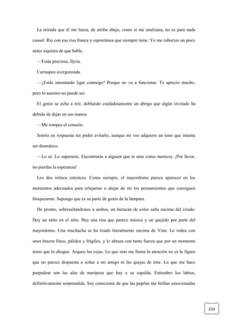 233
La mirada que él me lanza, de arriba abajo, como si me analizara, no es para nada
casual. Ríe con esa risa franca y espontánea que siempre tiene. Yo me ruborizo un poco
antes siquiera de que hable.
—Estás preciosa, Ilyria.
Carraspeo avergonzada.
—¿Estás intentando ligar conmigo? Porque no va a funcionar. Te aprecio mucho,
pero lo nuestro no puede ser.
El genio se echa a reír, doblando cuidadosamente un abrigo que algún invitado ha
debido de dejar en sus manos.
—Me rompes el corazón.
Sonrío en respuesta sin poder evitarlo, aunque mi voz adquiere un tono que intenta
ser dramático.
—Lo sé. Lo superarás. Encontrarás a alguien que te ame como mereces. ¡Por favor,
no pierdas la esperanza!
Los dos reímos entonces. Como siempre, el mayordomo parece aparecer en los
momentos adecuados para relajarme o alejar de mí los pensamientos que consiguen
bloquearme. Supongo que es su parte de genio de la lámpara.
De pronto, sobresaltándonos a ambos, un huracán de color salta encima del criado.
Doy un salto en el sitio. Hay una risa que parece música y un quejido por parte del
mayordomo. Una muchacha se ha tirado literalmente encima de Yinn. Lo rodea con
unos brazos finos, pálidos y frágiles, y lo abraza con tanta fuerza que por un momento
temo que lo ahogue. Arqueo las cejas. Lo que más me llama la atención no es la figura
que no parece dispuesta a soltar a mi amigo ni las quejas de éste. Lo que me hace
parpadear son las alas de mariposa que hay a su espalda. Entreabro los labios,
definitivamente sorprendida. Soy consciente de que las pupilas me brillan emocionadas
 