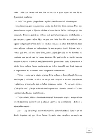 234
ahora. Todos los colores del arco iris se han ido a posar sobre las alas de esa
desconocida muchacha.
—Vaya, Yinn, parece que ya tienes a alguien con quien sustituir mi desengaño.
Inmediatamente, provocándome una sonrisa de diversión, Yinn enrojece. Unos ojos
profundamente negros se fijan en mí al escucharme hablar. Brillan con luz propia, con
un destello de ilusión que sé que no tiene nada que ver conmigo, sino con la figura a la
que no parece querer soltar. Dejo escapar una risita divertida, aprovechando para
repasar su figura con la vista. Tiene los cabellos cortados a la altura de la barbilla, de un
color pelirrojo ordenado en ondulaciones. Su cuerpo parece frágil, delicado, bajo el
vestido que lleva. No debe vestir corsé, como Angela, para que eso no moleste a las
graciosas alas que de vez en cuando tiemblan. De igual modo su vestido también
muestra la piel de su espalda. Descubro la marca que la señala como extranjera en el
interior de su muñeca. Es una muchacha de una belleza innegable que, desde luego, no
es sorprendente. No en vano las hadas siempre han sido hermosas.
—Yiiiinn —canturrea la mágica criatura. Deja un beso en la mejilla del chico que
resuena por el recibidor. A mí se me escapa una carcajada al ver una expresión de
vergüenza en el muchacho que no habría imaginado nunca—. No me dejes solita…
¿Con quién estás? ¿Es que acaso me evades para estar con otras chicas? —Exclama
escandalizada, abriendo mucho los ojos.
—Tengo trabajo, Sabine —intenta excusarse él. Se remueve un poco, aunque sé que
no está realmente incómodo con el efusivo agarre de su acompañante—. Esta es la
señorita Blackwood…
—¡Ah! —Doy un respingo cuando la muchacha concentra toda su atención en mí.
Sonríe simpática. Así que ella es Sabine. Recuerdo haber escuchado su nombre de
 