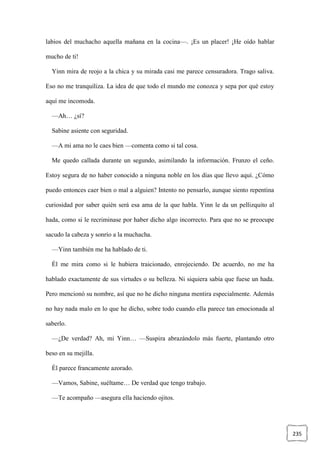 235
labios del muchacho aquella mañana en la cocina—. ¡Es un placer! ¡He oído hablar
mucho de ti!
Yinn mira de reojo a la chica y su mirada casi me parece censuradora. Trago saliva.
Eso no me tranquiliza. La idea de que todo el mundo me conozca y sepa por qué estoy
aquí me incomoda.
—Ah… ¿sí?
Sabine asiente con seguridad.
—A mi ama no le caes bien —comenta como si tal cosa.
Me quedo callada durante un segundo, asimilando la información. Frunzo el ceño.
Estoy segura de no haber conocido a ninguna noble en los días que llevo aquí. ¿Cómo
puedo entonces caer bien o mal a alguien? Intento no pensarlo, aunque siento repentina
curiosidad por saber quién será esa ama de la que habla. Yinn le da un pellizquito al
hada, como si le recriminase por haber dicho algo incorrecto. Para que no se preocupe
sacudo la cabeza y sonrío a la muchacha.
—Yinn también me ha hablado de ti.
Él me mira como si le hubiera traicionado, enrojeciendo. De acuerdo, no me ha
hablado exactamente de sus virtudes o su belleza. Ni siquiera sabía que fuese un hada.
Pero mencionó su nombre, así que no he dicho ninguna mentira especialmente. Además
no hay nada malo en lo que he dicho, sobre todo cuando ella parece tan emocionada al
saberlo.
—¿De verdad? Ah, mi Yinn… —Suspira abrazándolo más fuerte, plantando otro
beso en su mejilla.
Él parece francamente azorado.
—Vamos, Sabine, suéltame… De verdad que tengo trabajo.
—Te acompaño —asegura ella haciendo ojitos.
 