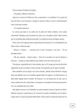 236
Yinn carraspea, frotándose la mejilla.
—No puedes. Además es aburrido…
Algo en la sonrisa de Sabine me hace aventurarme a sus palabras. Es un gesto de
clara diversión, casi insinuante, y aunque le susurra al oído yo estoy lo suficientemente
cerca como para escuchar.
—Yo te puedo entretener…
La caricia que deja en su cuello con la punta del dedo evidencia cómo puede
entretenerle. Parpadeo, pero de pronto me echo a reír, sin poder evitarlo. Hacía mucho
que no escuchaba algo realmente descarado. Lo echaba de menos, de alguna manera.
Yinn, como es de suponer, parece repentinamente interesado. Lo veo humedecerse los
labios como si saboreara algo.
—Bueno, si insistes… —murmura por lo bajo. Carraspea y me mira—. Si nos
disculpas, Ilyria…
—Oh, por supuesto —asiento segura—. Para mí es un placer ver que los demás se
divierten… Aunque no tengo dudas de que el placer será más vuestro que mío.
Yinn parece sorprendido por el atrevimiento, pero se le escapa una sonrisa divertida.
Agachando un poco la cabeza se lleva consigo a la muchacha, que le sigue encantada.
Miro alrededor con un suspiro, tras verles marchar. ¿Dónde estará Charlotte? Aunque
pensé que debería estar en el recibidor agradeciendo los regalos y las felicitaciones, ya
debe haber llegado todo el mundo. Mi atención va a las puertas por las que nace la
música. Quizá esté allí, viendo bailar a las parejas o moviéndose ella misma por la pista.
Con esa seguridad entro en el salón.
Hay algunos susurros a mi alrededor en cuanto traspaso la puerta. Aprieto los labios.
Palabras inconexas vuelan hasta a mí. Escucho mi nombre confundirse con la música.
Llegar tarde es lo peor que podría haber hecho. Ahora siento la mirada de muchos de los
 