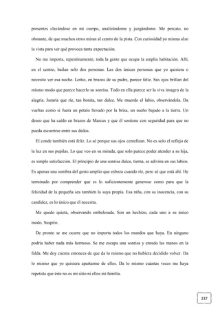 237
presentes clavándose en mi cuerpo, analizándome y juzgándome. Me percato, no
obstante, de que muchos otros miran al centro de la pista. Con curiosidad yo misma alzo
la vista para ver qué provoca tanta expectación.
No me importa, repentinamente, toda la gente que ocupa la amplia habitación. Allí,
en el centro, bailan solo dos personas. Las dos únicas personas que yo quisiera o
necesito ver esa noche. Lottie, en brazos de su padre, parece feliz. Sus ojos brillan del
mismo modo que parece hacerlo su sonrisa. Todo en ella parece ser la viva imagen de la
alegría. Juraría que ríe, tan bonita, tan dulce. Me muerdo el labio, observándola. Da
vueltas como si fuera un pétalo llevado por la brisa, un sueño bajado a la tierra. Un
deseo que ha caído en brazos de Marcus y que él sostiene con seguridad para que no
pueda escurrirse entre sus dedos.
El conde también está feliz. Lo sé porque sus ojos centellean. No es solo el reflejo de
la luz en sus pupilas. Lo que veo en su mirada, que solo parece poder atender a su hija,
es simple satisfacción. El principio de una sonrisa dulce, tierna, se adivina en sus labios.
Es apenas una sombra del gesto amplio que esboza cuando ríe, pero sé que está ahí. He
terminado por comprender que es lo suficientemente generoso como para que la
felicidad de la pequeña sea también la suya propia. Esa niña, con su inocencia, con su
candidez, es lo único que él necesita.
Me quedo quieta, observando embelesada. Son un hechizo, cada uno a su único
modo. Suspiro.
De pronto se me ocurre que no importa todos los mundos que haya. En ninguno
podría haber nada más hermoso. Se me escapa una sonrisa y enredo las manos en la
falda. Me doy cuenta entonces de que da lo mismo que no hubiera decidido volver. Da
lo mismo que yo quisiera apartarme de ellos. Da lo mismo cuántas veces me haya
repetido que éste no es mi sitio ni ellos mi familia.
 