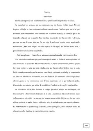 239
Marcus
Lo correcto.
La música se pierde con las últimas notas y yo me siento despertar de un sueño.
Se escuchan los aplausos de esa audiencia que no hemos pedido tener. No me
importa. Al bajar la vista me topo con el rostro sonriente de Charlotte y de nuevo sé que
nada más debe interesarme. Se la ve feliz, con su vestido blanco y el camafeo que le he
regalado colgando de su cuello. Sus mejillas, encendidas por la emoción y el baile,
parecen un par de rosas abiertas. En sus ojos descubro mi propio rostro sonriéndole
tiernamente. ¿Qué más alegría necesito aparte de la suya? Me inclino sobre ella y
presiono mis labios contra sus cabellos.
—Feliz cumpleaños —le confío en un susurro que debe quedar entre nosotros dos.
Aún recuerdo cuando me preguntó cómo podía saber la fecha de su cumpleaños, si
ella misma no la recordaba. Me muerdo el labio al pensar en la mentira piadosa que le
tuve que contar. Le dije que una estrella, una que llevaba observándola toda la vida,
había entrado una noche por la ventana y me había confesado su edad y la importancia
de éste día, además de su nombre. Ella me miró en ese momento con los ojos muy
abiertos, como si esa comprensión suya de niña alcanzara a ver lo que nadie más podía.
Como todos los cuentos que salían de mis labios, Charlotte se lo creyó a pies juntillas.
La llevo fuera de la pista de baile al tiempo que otras parejas nos sustituyen y la
música vuelve a hacerse con el reinado de la sala. La conocida melodía lo inunda todo:
se hace eco en mis oídos y se escapa por las puertas de cristal abiertas por las que entra
el fresco aire de la noche. Junto a mí la niña mira de un lado a otro, escaneando el salón.
Sé perfectamente lo que busca y yo mismo, como contagiado, ansío tener un atisbo de
ella, un destello fugaz de su presencia siempre esquiva.
 